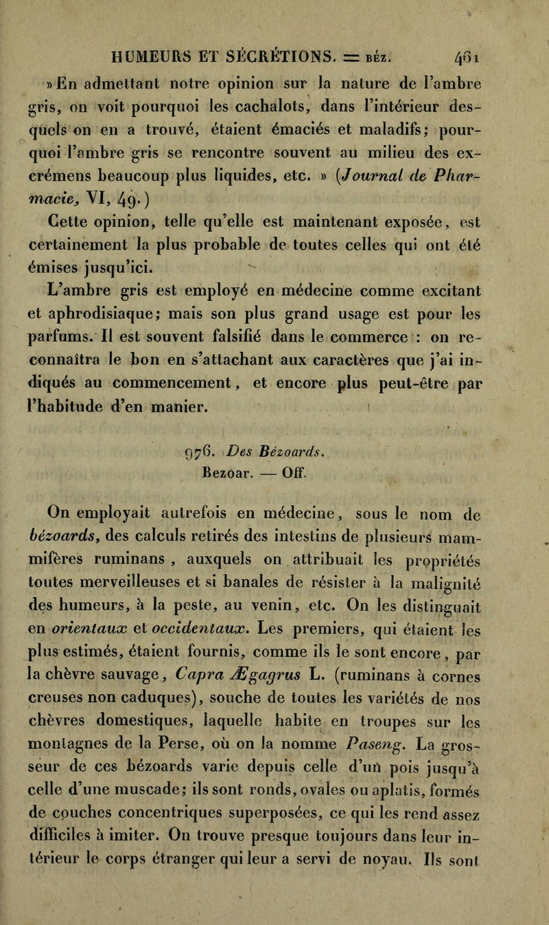 »En admettant notre opinion sur la nature de l’ambre gris, on voit pourquoi les cachalots, dans l’intérieur des- quels on en a trouvé, étaient émaciés et maladifs; pour- quoi l’ambre gris se rencontre souvent au milieu des ex- crémens beaucoup plus liquides, etc. » (Journal de Phar- macie, VI, 49» ) Cette opinion, telle qu’elle est maintenant exposée, est certainement la plus probable de toutes celles qui ont été émises jusqu’ici. L’ambre gris est employé en médecine comme excitant et aphrodisiaque; mais son plus grand usage est pour les parfums. Il est souvent falsifié dans le commerce : on re- connaîtra le bon en s’attachant aux caractères que j’ai in- diqués au commencement, et encore plus peut-être par l’habitude d’en manier. 1 976. Des Bèzoards. Bezoar. — Off. On employait autrefois en médecine, sous le nom de bèzoards, des calculs retirés des intestins de plusieurs mam- mifères ruminans , auxquels on attribuait les propriétés toutes merveilleuses et si banales de résister à la malignité des humeurs, à la peste, au venin, etc. On les distinguait en orientaux et occidentaux. Les premiers, qui étaient les plus estimés, étaient fournis, comme ils le sont encore , par la chèvre sauvage, Capra Ægagrus L. (ruminans à cornes creuses non caduques), souche de toutes les variétés de nos chèvres domestiques, laquelle habite en troupes sur les montagnes de la Perse, où on la nomme Paseng. La gros- seur de ces bèzoards varie depuis celle d’uû pois jusqu’à celle d’une muscade; ils sont ronds, ovales ou aplatis, formés de couches concentriques superposées, ce qui les rend assez difficiles à imiter. On trouve presque toujours dans leur in- térieur le corps étranger qui leur a servi de noyau. Ils sont