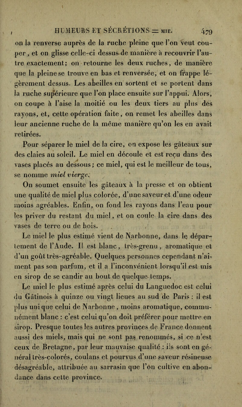 / on la renverse auprès de la ruche pleine que l’on veut cou- per , et on glisse celle-ci dessus-de manière à recouvrir l’au- tre exactement; on retourne les deux ruches, de manière que la pleine se trouve en bas et renversée, et on frappe lé- gèrement dessus. Les abeilles en sortent et se portent dans la ruche supérieure que l’on place ensuite sur l’appui. Alors, on coupe à l’aise la moitié ou les deux tiers au plus dès rayons, et, cette opération faite, on remet les abeilles dans leur ancienne ruche de la même manière qu’on les en avait retirées. Pour séparer le miel de la cire, on expose les gâteaux sur des claies au soleil. Le miel en découle et est reçu dans des vases placés au dessous; ce miel, qui est le meilleur de tous, se nomme miel vierge. On soumet ensuite les gâteaux à la presse et on obtient une qualité de miel plus colorée, d’une saveur et d’une odeur moins agréables. Enfin, on fond les rayons dans l’eau pour les priver du restant du miel, et on coule la cire dans des vases de terre ou de bois. Le miel le plus estimé vient de Narbonne, dans le dépar- tement de l’Aude. Il est blanc, très-grenu, aromatique et d’un goût très-agréable. Quelques personnes cependant n’ai- ment pas son parfum, et il a l’inconvénient lorsqu’il est mis en sirop de se candir au bout de quelque temps. Le miel le plus estimé après celui du Languedoc est celui du Gâtinois à quinze ou vingt lieues au sud de Paris : il est plus unique celui de Narbonne, moins aromatique, commu- nément blanc : c’est celui qu’on doit préférer pour mettre en sirop. Presque toutes les autres provinces de France donnent aussi des miels, mais qui ne sont pas renommés, si ce n’est ceux de Bretagne, par leur mauvaise qualité : ils sont en gé- néral très-colorés, coulans et pourvus d’une saveur résineuse désagréable, attribuée au sarrasin que l’on cultive en abon- dance dans cette province.