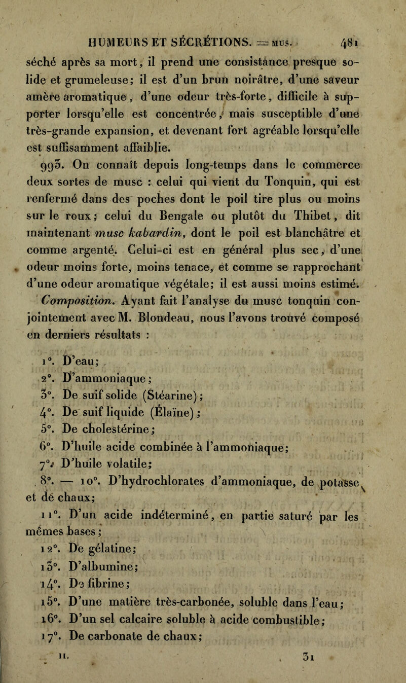 séché après sa mort, il prend une consistance presque so- lide et grumeleuse; il est d’un brun noirâtre, d’une saveur amère aromatique, d’une odeur très-forte, difficile à sup- porter lorsqu’elle est concentrée / mais susceptible d’une très-grande expansion, et devenant fort agréable lorsqu’elle est suffisamment affaiblie. 993. On connaît depuis long-temps dans le commerce deux sortes de musc : celui qui vient du Tonquin, qui est renfermé dans des^ poches dont le poil tire plus ou moins sur le roux; celui du Bengale ou plutôt du Thibet, dit maintenant musc kabardin, dont le poil est blanchâtre et comme argenté. Celui-ci est en général plus sec, d’une . odeur moins forte, moins tenace, et comme se rapprochant d’une odeur aromatique végétale; il est aussi moins estimé. Composition. Ayant fait l’analyse du musc tonquin con- jointement avec M. Blondeau, nous l’avons trouvé composé en derniers résultats : i°. D’eau; 20. D’ammoniaque; 3°. De suif solide (Stéarine) ; 4°. De suif liquide (Élaïne) ; 5°. De cholestérine; 6°. D’huile acide combinée à l’ammoniaque; 70/ D’huile volatile; 8°. — io°. D’hydrochlorates d’ammoniaque, de potasse et dé chaux; ii°. D’un acide indéterminé, en partie saturé par les mêmes bases ; 12°. De gélatine; i3°. D’albumine; 14°. De fibrine ; i5°. D’une matière très-carbonée, soluble dans l’eau; 160. D’un sel calcaire soluble à acide combustible; 170. De carbonate de chaux; 3i