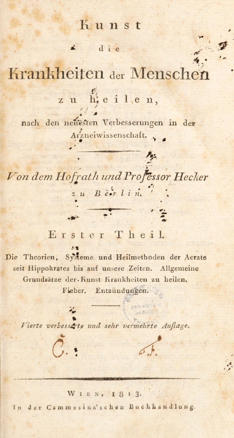 K n n s t i e ./< ,4 Krankheiten der Menschen e z n h, e i 1, e n, nach den neuesten Verbesserungen in der Arzneiwissenschaft. . .. * • > 0 Hon dem Hof rath und Professor Hecher ■ * #F! TT) * 7 * # / r zu B e+r l i 72* > ~ / *'• Erster T h eil. Die Theorien, Systeme und Heilmethoden der Aerzte seit Hippokrates bis auf unsere Zeiten. Allgemeine Grundsätze der.Kunst Krankheiten zu heilen. Fieber. Entzündungen. *• $ «V f ierte verbess&tp und sehr vermehrte Auflage* C;5 B» Wien, I Ö 1 3- ln 4er C 4 m m e s i n a1 s c li e n E u c h li ä fi d 1 u ii g< * I