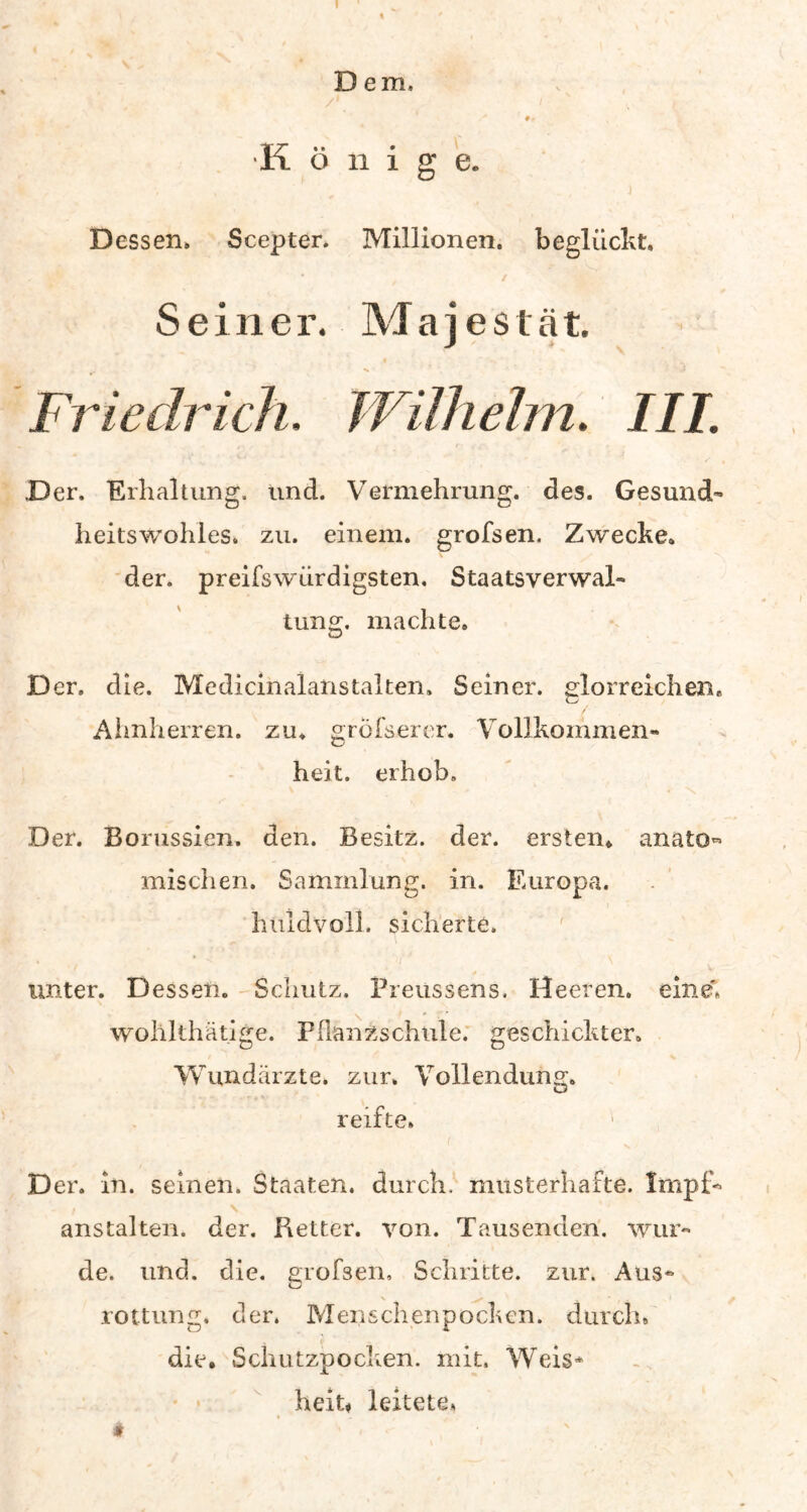 Dem, 9r K ö n i g e. Dessen» Scepter. Millionen, beglückt. Seiner. Majestät. ^ *• • » Friedrich, Wilhelm. III. Der. Erhaltung, und. Vermehrung, des. Gesund- heitswohles. zu. einem, grofsen. Zwecke, der. preifswürdigsten, Staatsverwal- tung. machte. Der. die. Medicinalanstalten. Seiner, glorreichem Ahnherren, zu. gröfserer. Vollkommen- heit. erhob. Der. Borussien. den. Besitz, der. ersten, anato mischen, Sammlung, in. Europa, huldvoll, sicherte. unter. Dessen. Schutz. Preussens. Heeren, eine» wohlthätige. Pflanzschule, geschickter. Wundärzte, zur» Vollendung. reifte» k Der. in. seinen. Staaten, durch, musterhafte. Impf* - > \ anstalten. der. Pietter. von. Tausenden, wur- de. und. die. grofsen, Schritte, zur. Aus- rottung. der, Menschenpocken, durch» die. Schutzpocken, mit. Weis* heit* leitete* # ’ >• ,