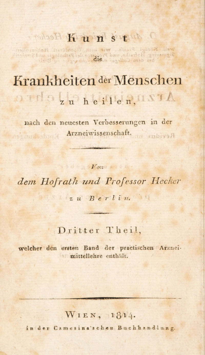 Krankheiten der Mensclien z u h e i 1 *e. n , nach den neuesten VeiDCSserungcn in der Arzneiwissenschaft. Von \ de77i Tlojratli 7i7id Trofessor, Hecker z. u Berlin» Dritter h e i l, welcher den ersten Band der praciischen Arznei- mittellehre enthüll. Wien, i 8'4 in der Camesina’sch«« Buchhandlung.