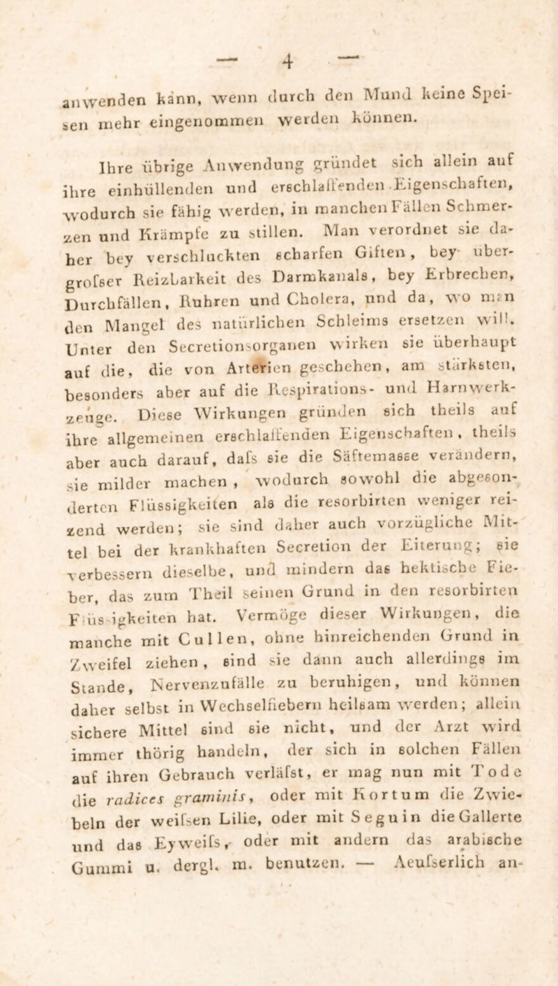 anwenden kann, wenn durch den Mund keine Spei- ien mehr eingenommen werden können. Ihre übrige Anwendung gründet sich allein auf ihre einhüllenden und erechlaüenden-Kigenschafien, wodurch sie fähig werden, in manchen Fällen Schmer- jicn und Krampte zu stillen. IMan verordnet sie da- her bey verschluckten scharfen Giften, bey uber- grofser Reizbarkeit des Darmkanals, bey Krbrechen, Durchfällen, Rühren und Cholera, und da, wo nun den Mangel des natürlichen Schleims ersetzen will. Unter den Secretionsorganen vvirken sie überhaupt auf die, die von Arterien geschehen, am stärksten, besonders aber auf die Respiraiions- und Harnwerk- zenge. Diese Wirkungen gründen sich theils auf ihre allgemeinen erschlaifenden Eigenschaften, theils aber auch darauf, dafs sie die Säftemasce verändern, sie milder machen , wodurch sowohl die abgeson- derten Flüssigkeiten als die resorbirten weniger rei- zend werden; sie sind daher auch vorzügliche Mit- tel bei der krankhaften Secretion der Eiterung; eie verbessern dieselbe, und mindern dae hektische Fie- ber, das zum Theil seinen Grund in den resorbirten Füis igkeiten hat. Vermöge dieser Wirkungen, die manche mit Cullen, ohne hinreichenden Grund in Zweifel ziehen , sind sie dann auch allerdings iin Stande, Nervenzufälle zu beruhigen, und können daher selbst in Wechselfiebern heilsam w^erden; allein sichere Mittel sind sie nicht, und der Arzt wird immer thörig handeln, der sich in solchen Fällen auf ihren Gebrauch verläfst, er mag nun mit Tode die radices graminis, oder mit Kortum die Zwie- beln der weilsen Lilie, oder mit Seguin die Gallerte lind das Eyweifs, oder mit andern das arabische Gummi u. dergl. ra. benutzen. — Aeufserlich an-