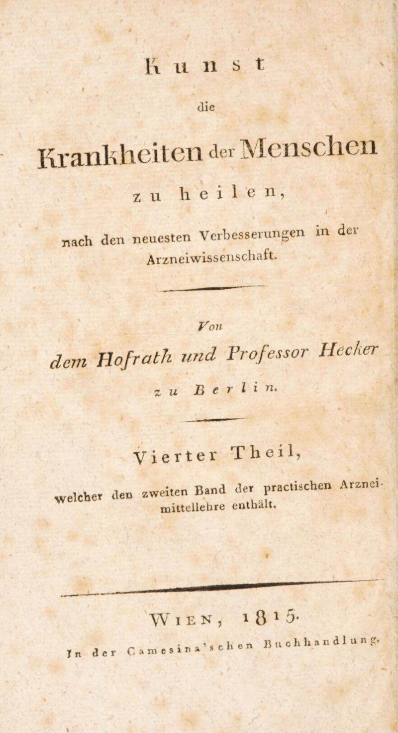 I \\ li 11 ^ t I die Krankheiten a« Menschen zu heilen, nach den neuesten Verbesserungen in der Arzneiwissenschaft. Von dem Hofrath und Frofessor Hecker « zu Berlin» Vierter Th eil, welcher den zweiten Band der practischen Arznei mittellehre enthalt.