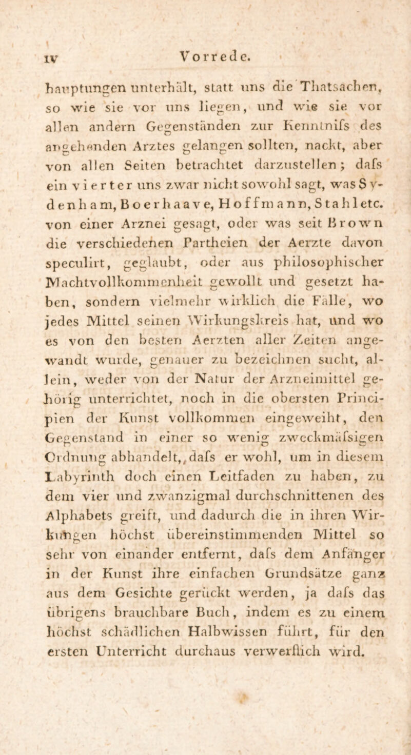 hauptungen unterhalt, statt uns die Thatsachen, so wie sie vor uns liegen, und wie sie vor allen andern Gegenständen zur Kenmnifs des angehenden Arztes gelangen sollten, nacht, aber von allen Seiten betrachtet darzustellen; dafs ein vierter uns zwar nicht sowohl sagt, was S y- denham, Boerhaave, Hoff mann, Stahl etc. von einer Arznei gesagt, oder was seit Brown die verschiedenen Partheien der Aerzte davon speculirt, geglaubt, oder aus philosophist her Machtvollkommenheit gewollt und gesetzt ha- ben, sondern vielmehr wirklich die Falle, wo jedes Mittel seinen Wirkungskreis hat, und wro es von den besten Aerzten aller Zeiten an ge- wandt wurde, genauer zu bezeichnen sucht, ah Jein, weder von der Natur der Arzneimittel ge- hölig unterrichtet, noch in die obersten Princi- pien der Kunst vollkommen eingeweiht, den Gegenstand in einer so w^enig zwcchmiifsigen Ordnung abhandelt,,dafs er wohl, um in diesem Labyrinth doch einen Leitfaden zu haben, zu dem vier und zwanzigmal durchschnittenen des Alphabets greift, und dadurch die in ihren Wir- kungen höchst übereinstimmenden Mittel so sehr von einander entfernt, dafs dem Anfänger in der Kunst ihre einfachen Grundsätze ganz aus dem Gesichte gerückt werden, ja dafs das übrigens brauchbare Buch, indem es zu einem höchst schädlichen Halbwissen führt, für den ersten Unterricht durchaus verwerflich wird.