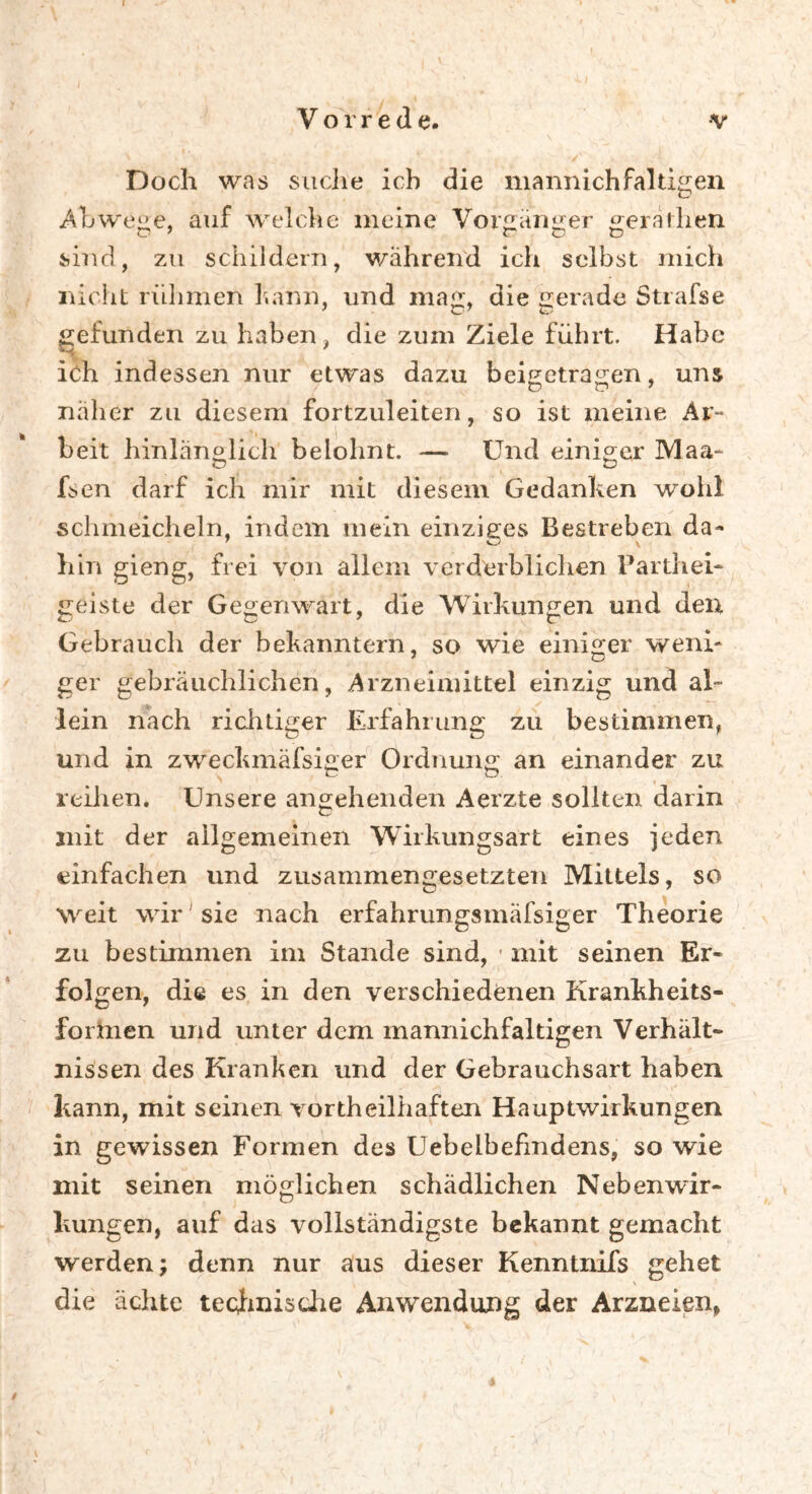 Doch was suche ich die mannichfaltigen Abwege, auf welche meine Vorgänger gernllien sind, zu schildern, wahrend ich selbst mich nicht rühmen 3«arm, und maj, die gerade Strafse gefunden zu haben, die zum Ziele führt. Habe ich indessen nur etwas dazu beigetragen, uns näher zu diesem fortzuleiten, so ist meine Ar- beit hinlänglich belohnt. — Und einiger Maa- fsen darf ich mir mit diesem Gedanken wohl schmeicheln, indem mein einziges Bestreben da- hin gieng, frei von allem verderblichen Parthei- genste der Gegenwart, die Wirkungen und den Gebrauch der bekanntem, so wie einiger weni- ger gebräuchlichen, Arzneimittel einzig und al- lein nach richtiger Erfahrung zu bestimmen, und in zweckmäfsiger Ordnung an einander zu reihen. Unsere angehenden Aerzte sollten darin mit der allgemeinen Wirkungsart eines jeden einfachen und zusammengesetzten Mittels, so weit wir sie nach erfahrungsmafsiger Theorie zu bestimmen im Stande sind, • mit seinen Er- folgen, die es in den verschiedenen Krankheits- formen und unter dem mannichfaltigen Verhält- nissen des Kranlien und der Gebrauchsart haben kann, mit seinen vortheiliiaften Hauptwirkungen in gewissen Formen des Uebeibefmdens, so wie mit seinen möglichen schädlichen Nebenwir- kungen, auf das vollständigste bekannt gemacht werden; denn nur aus dieser Kenntnifs gehet die ächte technische Anwendung der Arzneien,