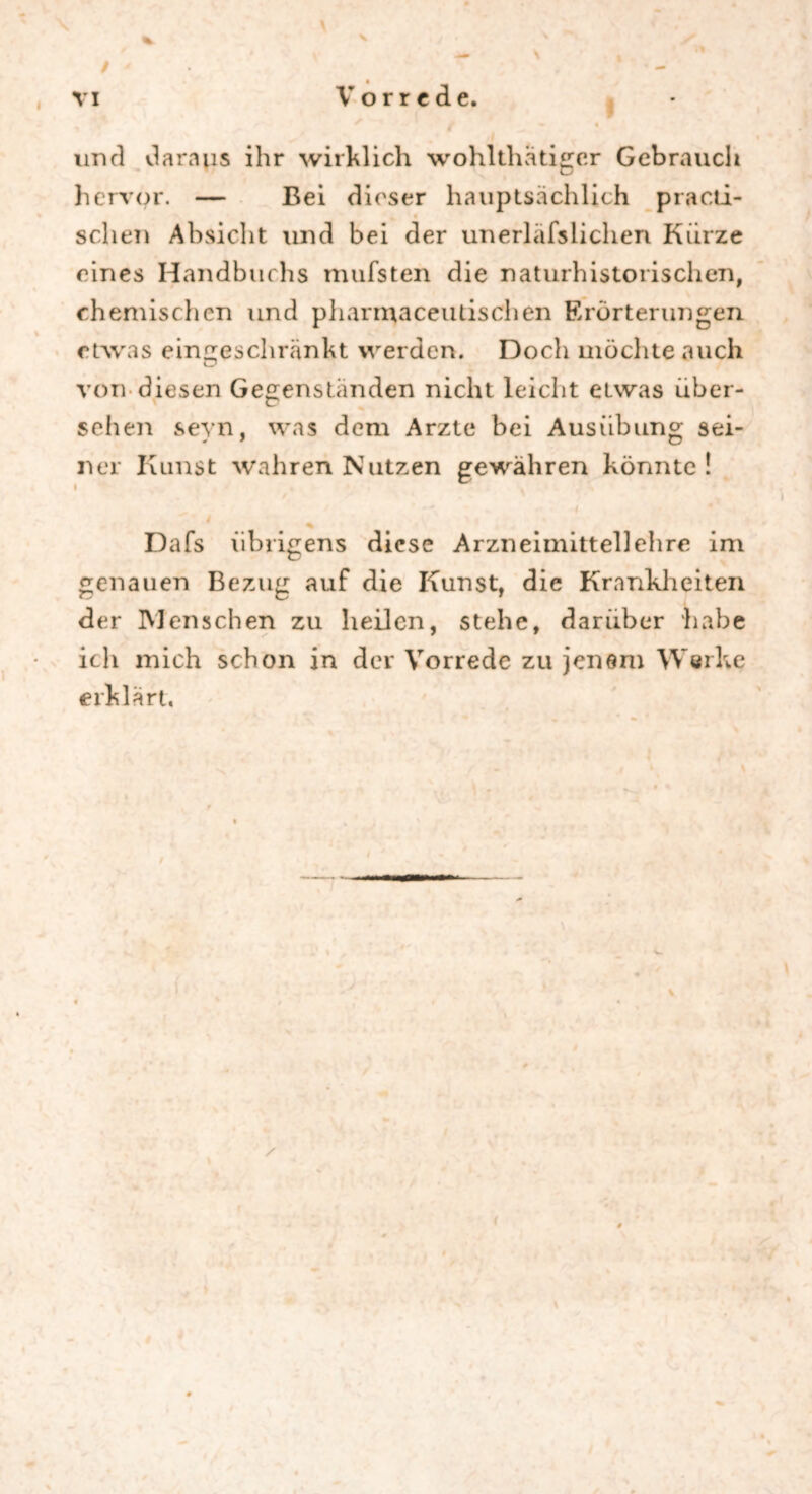 und daraus ihr wirklich wohlthätigcr Gebrauch hervor. — Bei dieser hauptsächlich practi- _ % sehen Absicht und bei der unerläfslichen Kürze eines Handbuchs mufsten die naturhistorischen, chemischen und pharmaceutischen Erörterungen etwas eingeschränkt werden. Doch möchte auch von diesen Gegenständen nicht leicht etwas über- sehen sevn. was dem Arzte bei Ausübung sei- ner Kunst wahren Nutzen gewähren könnte! i 1 ... * Dafs übrigens diese Arzneimittellehre im genauen Bezug auf die Kunst, die Krankheiten der Menschen zu heilen, stehe, darüber habe ich mich schon in der Vorrede zu jenem Werke erklärt.