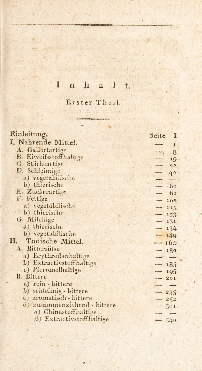 * » t ' I ■ - I ix ii a i t. Erster Theil. Einleitung, I. Nährende Mittel. A. Gallertartige B. Ei weifss tonhaltige G. Stärheartige D. Schleimige a) vegetabilische b) thierische E. Zuckerartige F. Fettige a) vegetabilische b) thierische \ G. Milchige O a) thierische b) vegetabilische II. Tonische Mittel. A. Bittersüfse a) Erythrodanhaltige b) Extractivstoff haltige c) PicromelhaUige B. Bittere a) rein - bittere b) schleimig - bittere cj aromatisch - bittere (1) Zusammenziehend - bittere a) Chinasbofihaltige 0/ \ ' Seite I i 8 *9 o V, 40 (>o 62 100 115 123 131 i49 160 ißo i83 i95 201 7\ 233 252 501 ß) Extractivstoffhaltige 34° ? . v\