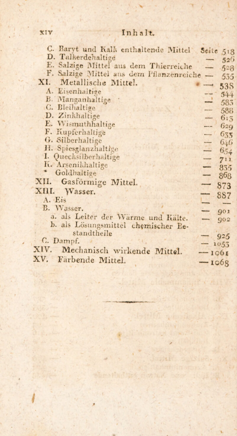 xiy Inh alt. XI. A 13. C. Baryt und Kalk enthaltende Mittel D. Talkerdehaltige E. Salzige Mittel aus dem Thierreiche F. Salzige Mittel aus dem Fflanzenrcic Metallische Mittel. Eisenhaltige Seile he — Manganhaltige C. Bleihaltige D. Zinkhaltige E. Wismutlihaltigc F. Kupferhaltige G. Silberhaltige H. Spi es® lanzhal ttge I- Quecksilberhaltige Ii. Arscnildialtige * Goldhaltige «_ * XII. Gasföi mige Mittel. XIII. yV asser. A. Eis B. Wasser. a. als Leiter der Warme und Kälte. b. als Lösungsmittel chemischer Be- standtheile C. Dampf. XIV. Mechanisch wirkende Mittel. XV. Färbende Mittel. 5*8 52Ö 528 555 — 53S 544 — 583 — 588 — 615 — 629 — 635 — 648 — 654 — 711 — 835 868 — 873 — 887 — 901 — 902 — 925 — 1053 — ioöi — 1068 l