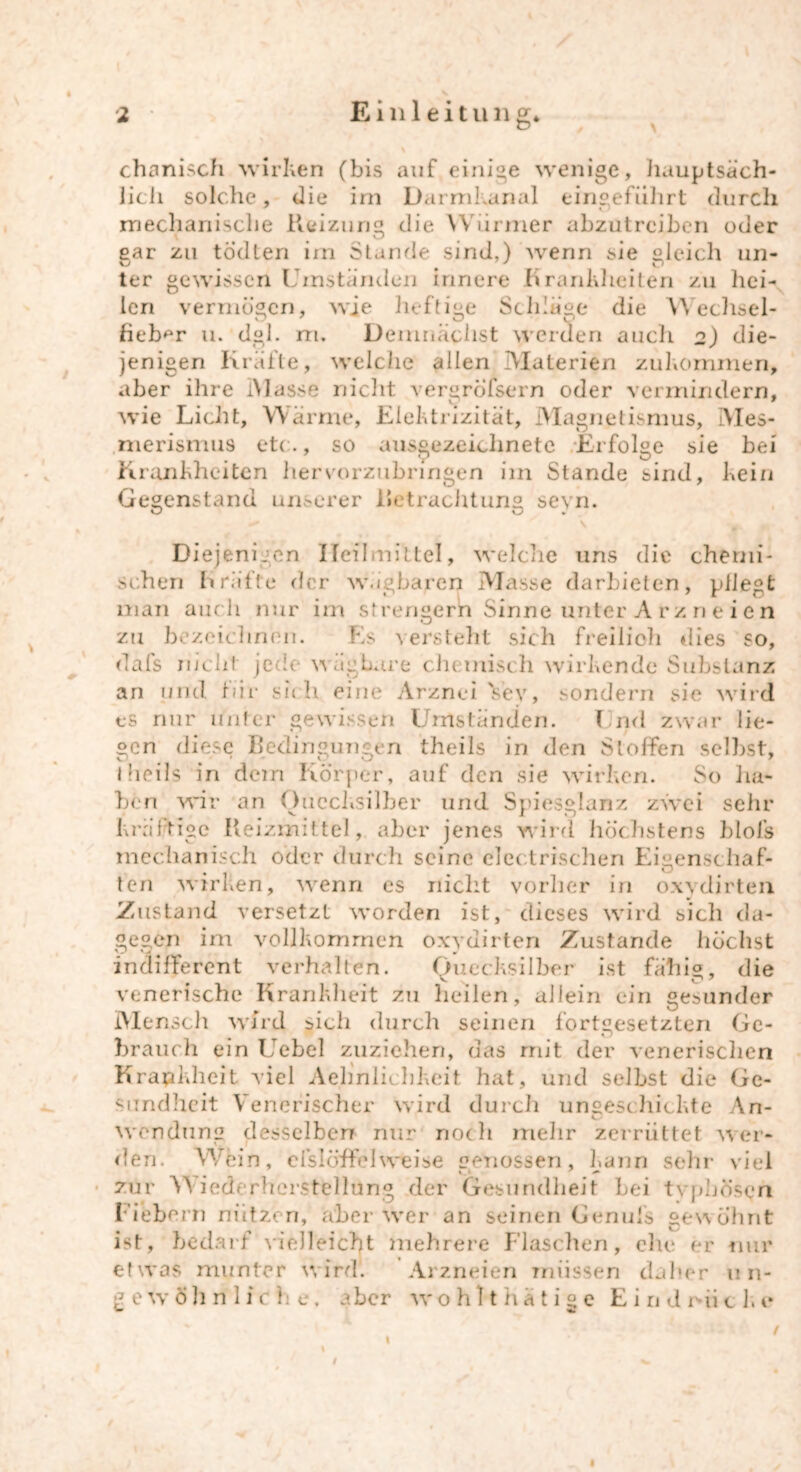 chemisch wirken (bis auf einige wenige, hauptsäch- lich solche, die im Darmkanal eingeführt durch mechanische Reizung die Würmer abzutreiben oder ear zu todten im Stande sind,) wenn sie gleich un- ter gewissen Umständen innere Krankheiten zu hei- len vermögen, wie heftige Schläge die Wechsel- lieber u. dgl. m. Demnächst werden auch 2) die- jenigen Kräfte, welche allen Materien zukommen, aber ihre IMasse nicht vergreifsern oder vermindern, wie Licht, Wärme, Elektrizität, Magnetismus, Mes- merismus etc., so ausgezeichnete Erfolge sie bei Krankheiten hervorzubringen im Stande sind, kein Gegenstand unserer Betrachtung seyn. Diejenigen Heilmittel, welche uns die chemi- schen Kräfte der wägbaren Masse darbieten, pflegt man auch nur im strengern Sinne unter A tz n e i e n zu bezeichnen. Es versteht sich freilich dies so, dafs nicht jede wägbare chemisch wirkende Substanz an und für sich eine Arznei Vey, sondern sie wird es nur unter gewissen Umständen. Und zwar lie- gen diese Bedingungen theils in den Stoffen selbst, I Heils in dein Körper, auf den sie wirken. So ha- ben wir an Quecksilber und Spiesglanz zwei sehr kräftige Reizmittel, aber jenes wird höchstens bloJs mechanisch oder durch seine electrischen Eigenschaf- ten wirken, wenn es nicht vorher in oxydirten Zustand versetzt worden ist, dieses wird sich da- gegen im vollkommen oxydirten Zustande höchst indifferent verhalten. Quecksilber ist fähig, die venerische Krankheit zu heilen, allein ein gesunder Mensch wird sich durch seinen fortgesetzten Ge- brauch ein Uebel zuziehen, das mit der venerischen Krankheit viel Aehniichkeit hat, und selbst die Ge- sundheit Venerischer wird durch ungeschickte An- wendung desselben nur nodi mehr zerrüttet wer- den. Wein, efslcrffel weise eeYiossen, kann sehr viel zur Wiederherstellung der Gesundheit bei typhösen Fiebern nützen, aber wer an seinen Cenufs gewohnt ist, bedarf vielleicht mehrere Flaschen, ehe er mir etwas munter wird. Arzneien müssen daher 11 n- £ e w ö h ri 1 i c h e, aber wohlthatige E i n d r-ii c k e