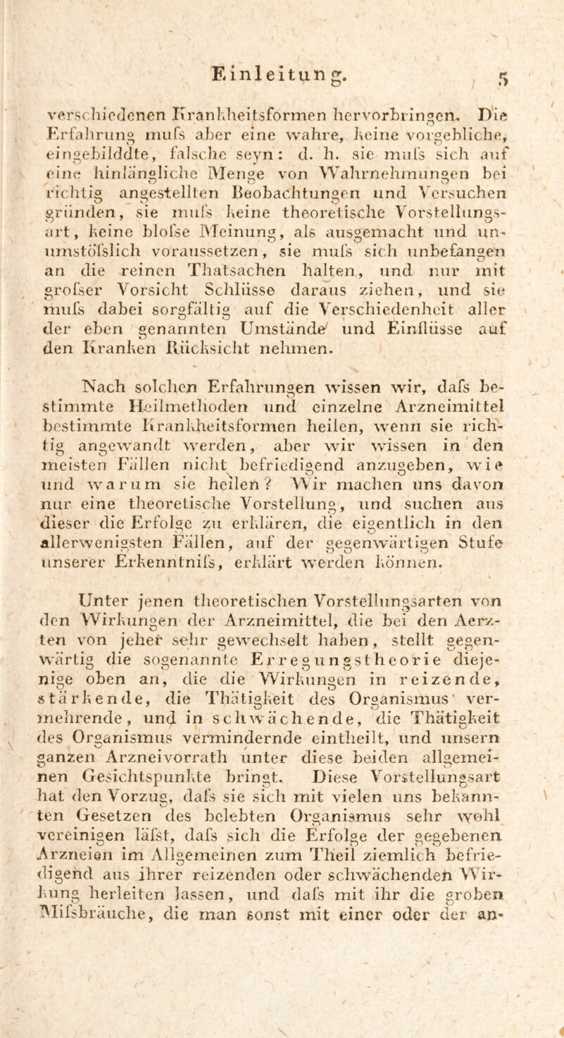 verschiedenen Ii rankheitsformen hervorbringen.. Die Erfahrung mufs aber eine wahre, keine vorgebliche, eingebilddte, falsche seyn: d. h. sie mufs sich auf eine hinlängliche Menge von Wahrnehmungen bei o o o richtig angestellten Beobachtungen und Versuchen gründen, sie mufs keine theoretische Vorstellungs- art, keine blofse Meinung, als ausgemacht und un- umstofslich voraussetzen, sie mufs sich unbefangen an die reinen Thatsachen halten, und nur mit grofser Vorsicht Schlüsse daraus ziehen, und sie mufs dabei sorgfältig auf die Verschiedenheit aller der eben genannten Umstände' und Einflüsse auf den Kranken Rücksicht nehmen. Nach solchen Erfahrungen wissen wir, dafs be- O stimmte Heilmethoden und einzelne Arzneimittel bestimmte Krankheitsformen heilen, wenn sie rich- tig angewandt werden, aber wir wissen in den meisten Fällen nicht befriedigend anzugeben, wie und warum sie heilen? Wir machen uns davon nur eine theoretische Vorstellung, und suchen aus dieser die Erfolge zu erklären, die eigentlich in den allerwenigsten Fällen, auf der gegenwärtigen Stufe unserer Erkenntnifs, erklärt werden können. i , * \ Unter jenen theoretischen Vorstellungsarten von den Wirkungen der Arzneimittel, die bei den Aerz- ten von jeher sehr gewechselt haben, stellt gegen- wärtig die sogenannte Erregungstheorie dieje- nige oben an, die die Wirkungen in reizende, stärkende, die Thätigkeit des Organismus‘ ver- mehrende, und in schwächende, die Thätiakeit des Organismus vermindernde eintlieilt, und unsern ganzen Arzneivorrath unter diese Leiden allgemei- nen Gesichtspunkte bringt. Diese Vorstellungsart hat den Vorzug, dafs sie sich mit vielen uns bekann- ten Gesetzen des belebten Organismus sehr weh! vereinigen läfst, dafs sich die Erfolge der gegebenen Arzneien im Allgemeinen zum Theil ziemlich befrie- digend aus ihrer reizenden oder schwächenden Wir- kung herleiten lassen, und dafs mit ihr die groben Miisbräuche, die man sonst mit einer oder der an-