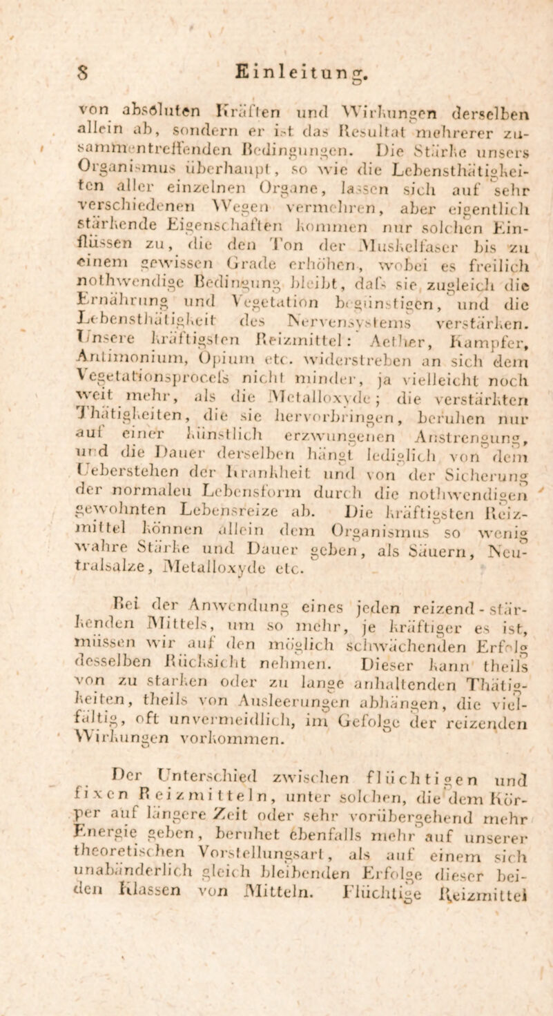o f von absoluten Krallen und Wirkungen derselben nllein ab, sondern er Dt das Resultat mehrerer zti- samm ntreilenden Bedingungen. Die Stärke unser» Organismus überhaupt, so wie die Lcbensthätigkei- tcn aller einzelnen Organe, lassen sich auf sehr verschiedenen Wegen vermehren, aber eigentlich stärkende Eigenschaften kommen nur solchen Ein- flüssen zu, die den Ton der Muskelfaser bis zu einem gewissen Grade erhöhen, wobei es freilich Bedingung bleibt, dafs sie zugleich die Ernährung und Vegetation begünstigen, und die Jjcbensthuligkeit des Nervensystems verstärken. Unsere kräftigsten Reizmittel: Aellier, Kampfer, Anlimonium, Opium etc. widerstreben an sich dem Vegeta tionsproccls nicht minder, ja vielleicht noch ^ > *üs die 'Metalloxyde ; die verstärkten J hatigkeiten, die sie liervorbringen, bcfulien nur aui einer kimstlich erzwungenen AristrcnounCT, ur d die Dauer derselben hangt lediglich von dem Gebeistehen der Krankheit und von der Sicherung der normalen Lebensform durch die nothwendigen gewohnten Lebensreize ah. Die kräftigsten Reiz- mittel können allein dem Organismus so wenig wahre Starke und Dauer geben, als Säuern, Ncu- trulsalze, IMetalloxyde etc. Lei der Anwendung eines jeden reizend - stär- kenden Mittels, um so mehr, je kräftiger es ist, müssen wir auf den möglich schwächenden Erfolg desselben Rücksicht nehmen. Dieser kann theiis von zu starken oder zu lange anhaltenden Thätig- keiten, theils von Ausleerungen abhängen, die viel- faltig, oft unvermeidlich, im Gefolge der reizenden Wirkungen Vorkommen. Der Unterschied zwischen flüchtigen und fixen B eizmi tteln, unter solchen, die'dem Kör- per aut längere Zeit oder sehr vorübergehend mehr Jhieigie geben, beruhet ebenfalls mehr auf unserer theoretischen Vorstellungsart, als auf einem sich unabänderlich gleich bleibenden Erfolge dieser bei- den Klassen von IMitteln. fluchtige l^tizmittel