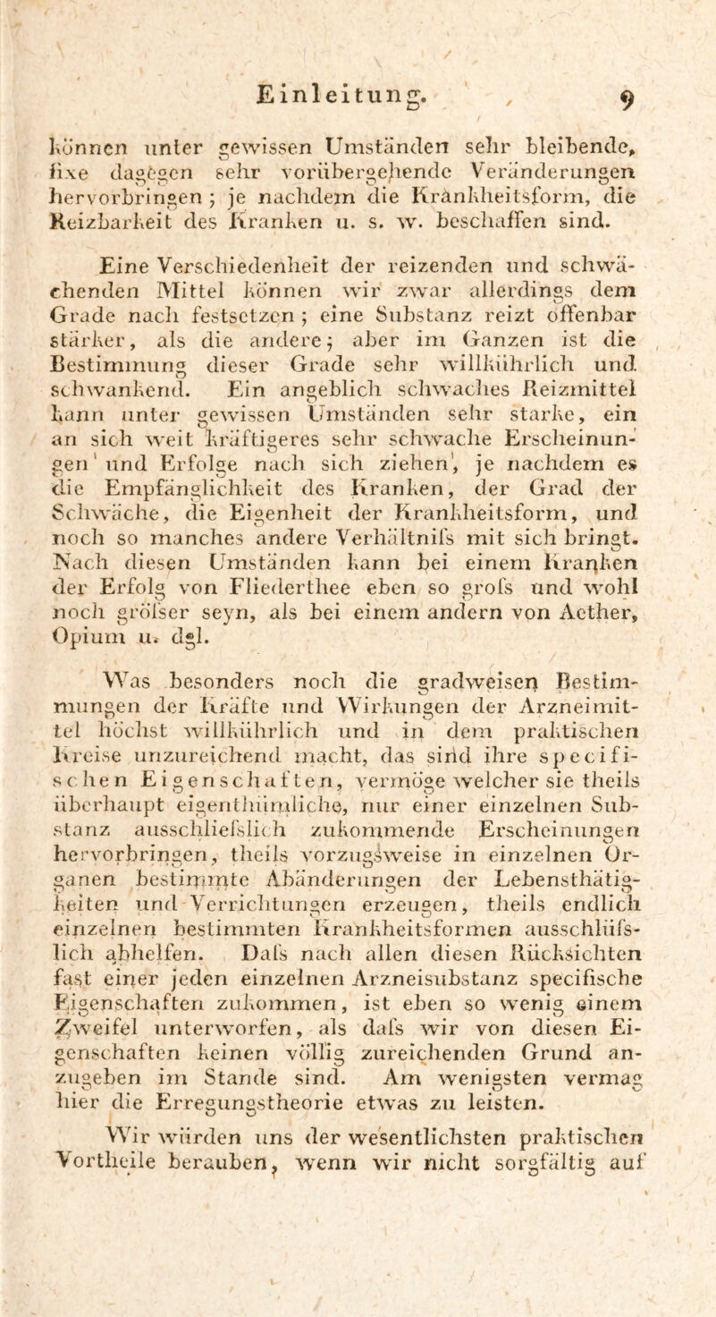 Können unter gewissen Umständen sehr bleibende, fixe dagegen sehr vorübergehende Veränderungen hervorbringen ; je nachdem die Kränkheitsform, die Reizbarkeit des Kranken u. s. w. beschaffen sind. Eine Verschiedenheit der reizenden und schwä- chenden Mittel können wir zwar allerdings dem Grade nach festsetzen ; eine Substanz reizt offenbar stärker, als die andere; aber im Ganzen ist die Bestimmung dieser Grade sehr willkührlich und. schwankend. Ein angeblich schwaches Reizmittel kann unter gewissen Umständen sehr starke, ein an sich weit kräftigeres sehr schwache Ersclieinun- O ( gen und Erfolge nach sich ziehen, je nachdem es die Empfänglichkeit des Kranken, der Grad der Schwäche, die Eigenheit der Krankheitsform, und noch so manches andere Verhältnifs mit sich bringt. Nach diesen Umständen kann bei einem Kranken der Erfolg von Fliederthee eben so grofs und wohl nocli gröfser seyn, als bei einem andern von Aether, Opium u.' dgl. Was besonders noch die gradweisen Bestim- mungen der Kräfte und Wirkungen der Arzneimit- tel höchst willkührlich und in dem praktischen Kreise unzureichend macht, das sind ihre specifi- schen Eigenschaften, vermöge welcher sie theils überhaupt eigen!hürtiliche, nur einer einzelnen Sub- stanz ausschlief stich zukommende Erscheinungen hervorbringen, theils vorzugsweise in einzelnen Or- ganen bestimmte Abänderungen der Lebensthätig- keiten und Verrichtungen erzeugen, theils endlich einzelnen bestimmten Krankheitsformen ausschlüfs- lich abhelfen. Dals nach allen diesen Rücksichten fast einer jeden einzelnen Arzneisubstanz specifische Eigenschaften zukommen, ist eben so wenig einem Zweifel unterworfen, als dafs wir von diesen Ei- genschaften keinen völlig zureichenden Grund an- zugeben im Stande sind. Am wenigsten vermag liier die Erregungstheorie etwas zu leisten. Wir würden uns der wesentlichsten praktischen Vortheile berauben, wenn wir nicht sorgfältig auf