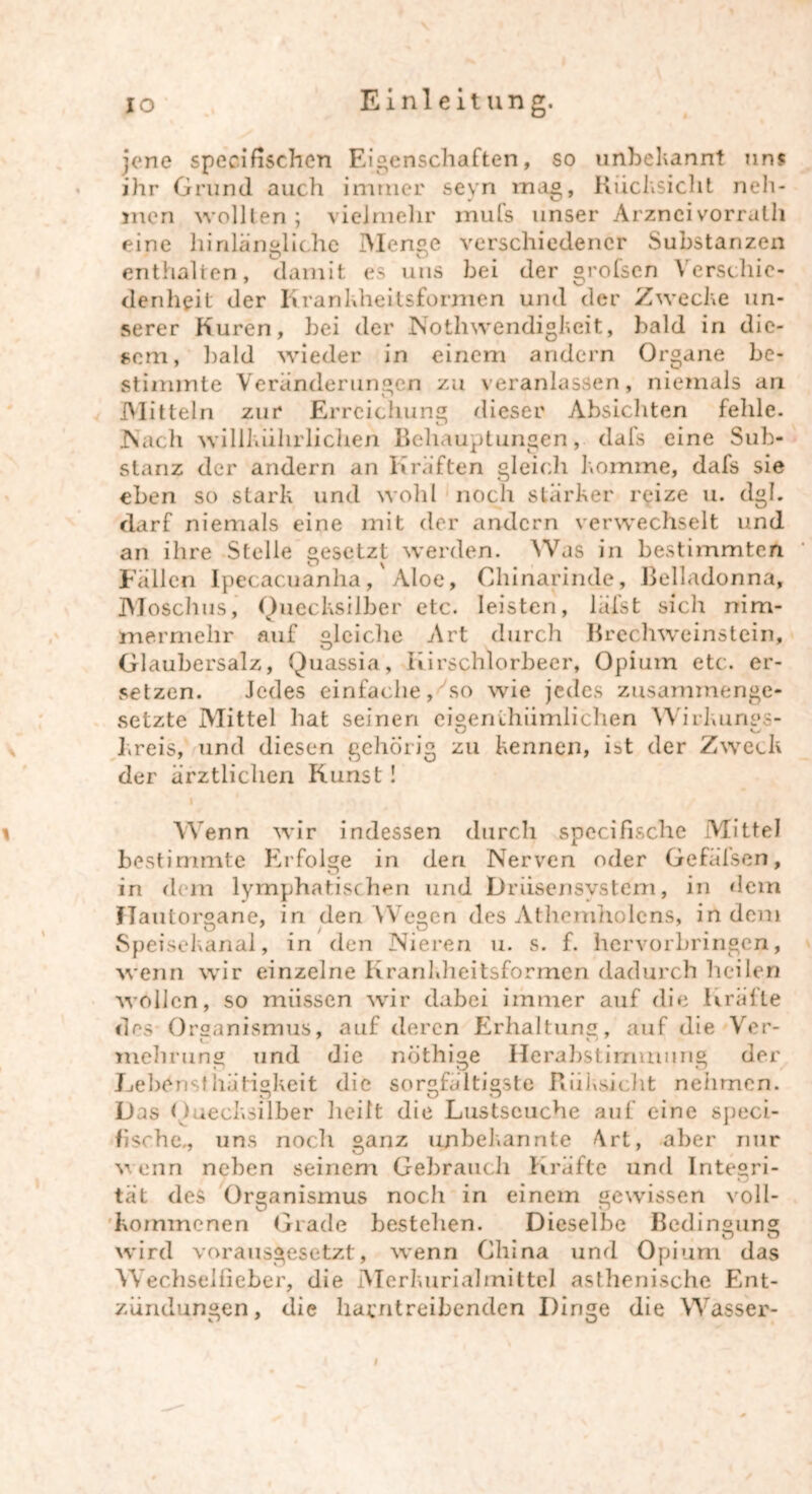 jene specifischen Eigenschaften, so unbekannt uns ihr Grund auch immer seyn mag, Rücksicht neh- men wollten; vielmehr mufs unser Arzneivorrath eine hinlängliche Menge verschiedener Substanzen enthalten, damit es uns bei der grofscn Verschie- denheit der Krankheitsformen und der Zwecke un- serer Kuren, bei der Nothwendigkcit, bald in die- sem, bald wieder in einem andern Organe be- stimmte Veränderungen zu veranlassen, niemals an Mitteln zur Erreichung dieser Absichten fehle. Nach willhiilirlichen Behauptungen, dafs eine Sub- stanz der andern an Kräften gleich komme, dafs sie eben so stark und wohl noch stärker reize u. dgh darf niemals eine mit der andern verwechselt und an ihre Stelle gesetzt werden. Was in bestimmten c 1 ^ Fällen Ipecacuanha, Aloe, Chinarinde, Belladonna, Moschus, Quecksilber etc. leisten, lälst sich nim- mermehr auf gleiche Art durch Brechweinstein, Glaubersalz, Quassia, Iiirschlorbeer, Opium etc. er- setzen. Jedes einfache,'so wie jedes zusammenge- setzte Mittel hat seinen eigenthiimlichen W'irkungs- kreis, und diesen gehörig zu kennen, ist der Zweck der ärztlichen Kunst! Wenn wir indessen durch specifische Mittel bestimmte Erfolge in den Nerven oder Gefälsen, in dem lymphatischen und Driisensvsteni, in dem fTautorgane, in den Wegen des Athemholens, in dem Speisekanal, in den Nieren u. s. f. hervorbringen, wenn wir einzelne Krankheitsformen dadurch heilen wollen, so müssen wir dabei immer auf die Kräfte des Organismus, auf deren Erhaltung, auf die Vor- mehrung und die nöthige Herabstimmimg der Lebens! hätigkeit die sorgfältigste Riiksicht nehmen. Das Quecksilber heilt die Lustscuche auf eine speci- fische-, uns noch ganz unbekannte Art, aber nur wenn neben seinem Gebrauch Kräfte und Integri- tat des Organismus noch in einem gewissen voll- kommenen Grade bestehen. Dieselbe Bedingung wird vorausgesetzt, wenn China und Opium das Wechsellieber, die Merkurialmittel asthenische Ent- zündungen, die harntreibenden Dinge die Wasser- l