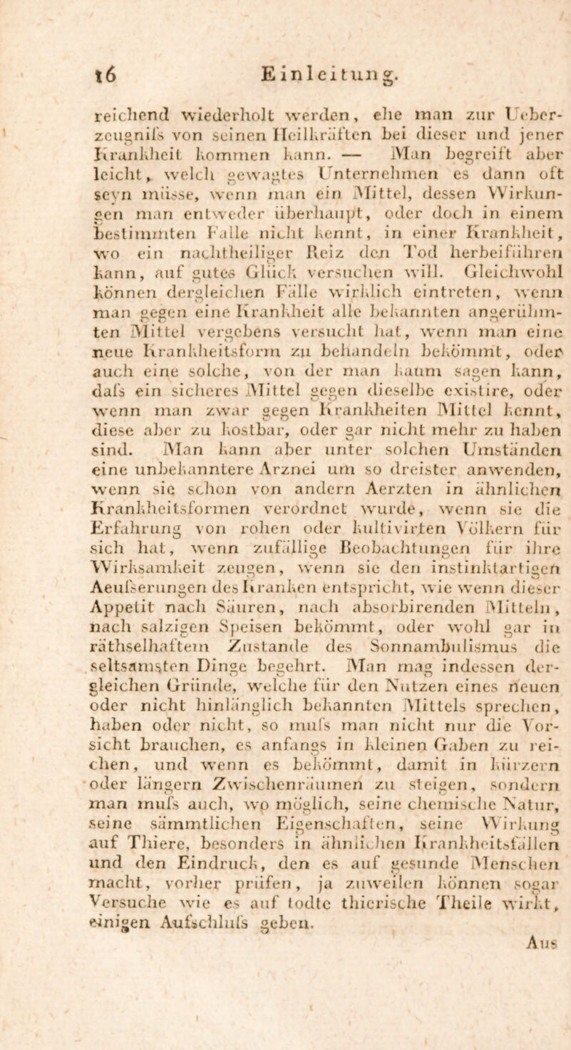 reichend wiederholt werden, ehe man zur I ebcr- zeugnifs von seinen Heilkräften bei dieser und jener Krankheit kommen kann. — Man begreift aber leicht, welch gewagtes Unternehmen es dann oft sevn müsse, wenn man ein Mittel, dessen Wirkun- gen man entweder überhaupt, oder doch in einem bestimmten Falle nicht kennt, in einer Krankheit, wo ein nachtheiliger Iteiz den Tod herbeiführen kann, auf gutes Glück versuchen will. Gleichwohl können dergleichen Falle wirklich eintreten, wenn man gegen eine Krankheit alle bekannten angerühm- ten Mittel vergebens versucht hat, wenn man eine neue Krankheitsform zu behandeln bekömmt, oder auch eine solche, von der man kaum sagen kann, dafs ein sicheres Mittel gegen dieselbe existire, oder wenn man zwar gegen Krankheiten Mittel kennt, diese aber zu kostbar, oder gar nicht mehr zu haben sind. Man kann aber unter solchen Umstanden eine unbekanntere Arznei um so dreister anwenden, wenn sic schon von andern Aerzten in ähnlichen Krankheitsformen verordnet wurde, wenn sie die Erfahrung von rohen oder kultivirjten Völkern für sich hat, wenn zufällige Beobachtungen für ihre Wirksamkeit zeugen, wenn sic den instinklartigeft kJ * O Aeulserungen des Kranken entspricht, w ie w enn dieser Appetit nach Säuren, nach absorbirenden Mitteln, nach salzigen Speisen bekömmt, oder wohl gar in räthselhaftem Zustande des Sonnambulismus die seltsamsten Dinge begehrt. Man mag indessen der- gleichen Gründe, welche für den Nutzen eines neuen oder nicht hinlänglich bekannten Mittels sprechen, haben oder nicht, so mufs man nicht nur die Vor- sicht brauchen, es anfangs in kleinen Gaben zu rei- chen, und wenn es bekömmt, damit in kurzem oder langem Zwischenräumen zu steigen, sondern man mufs auch, wo möglich, seine chemische Natur, seine sämmtlichen Eigenschaften, seine Wirkung auf Thiere, besonders in ähnln.hen Krankheitsfällen und den Eindruck, den es auf gesunde Menschen macht, vorher prüfen, ja zuweilen können sogar Versuche wde es auf todte thicrische Theile wirkt, einigen Aukchlufs geben. Aus