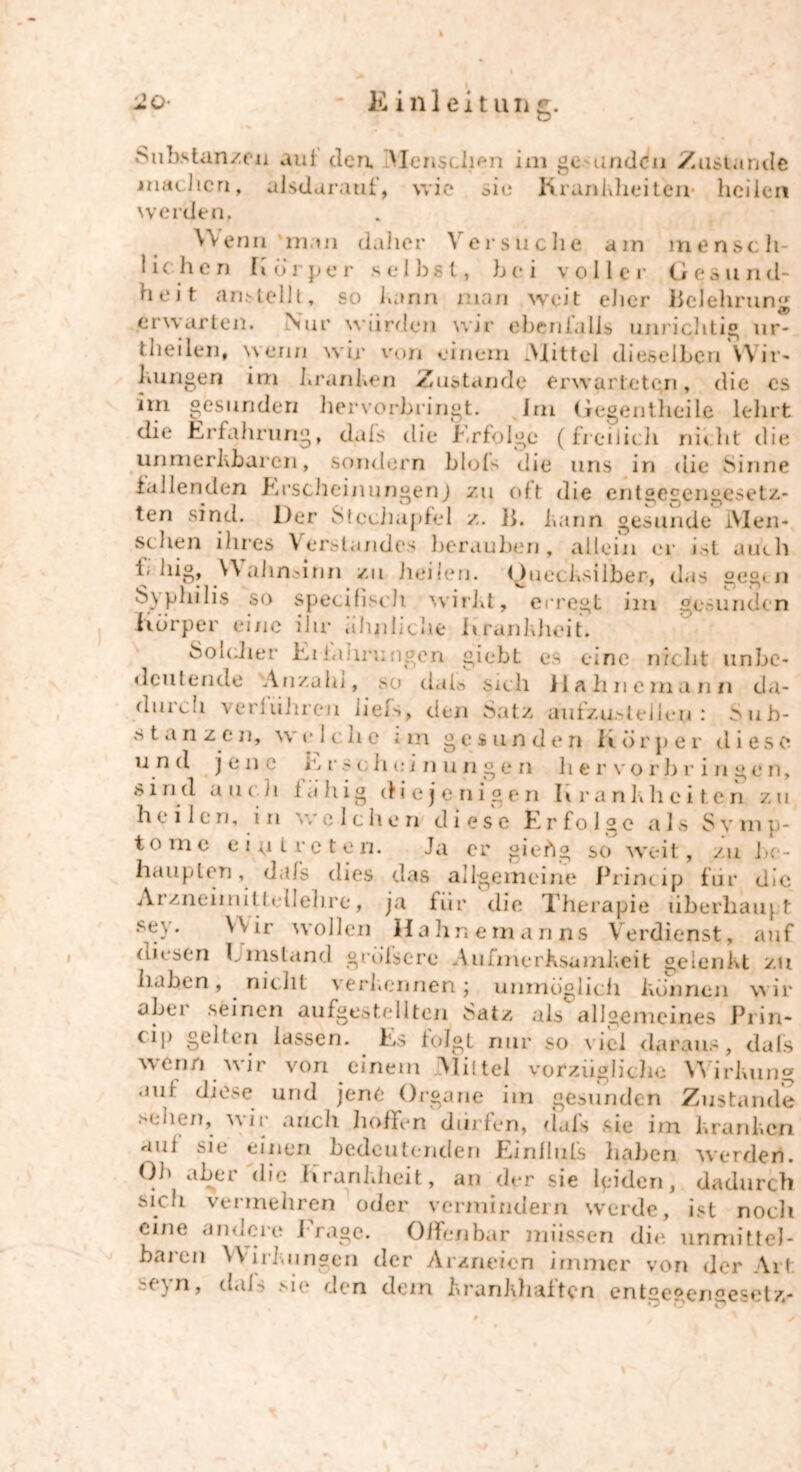 Substanzen auf den. Menschen im ge undcn Zustande machen, alsdarauf, wie oie Krankheiten* heilen werden, Wenn 'man daher Versuche am mensch- lich e n Körper selbst, bei v o<I 1 e r G e s u n d- heit anstellt, so bann man weit eher Belehrung erwarten. Nur würden wir ebenfalls unrichtig ur- theilen, wenn wir von einem .Mittel dieselben Wir- kungen im kranken Zustande erwarteten, die cs im gesunden hervorbringt. Im Gegentheile lehrt die Erfahrung, dals die Erfolge (freilich nicht die unmerkbaren, sondern blols die uns in die Sinne fallenden Erscheinungen) zu oft die entgegengesetz- ten sind. Der Stechapfel /.. B. kann gesunde IVlen« sehen ihres Verstandes berauben, allein er ist auch i; liig, \\ahnöinn zu heilen. Quecksilber-, das geg< n S\philis so specifisch wirkt, erregt im gesunden Körper eine ihr ähnliche Krankheit. Soicher Erklärungen giebt es eine nicht unbe- deutende 'Anzahl, so dah sich Hahne mann da- durch verfuhren liefs, den Satz aufzu.Helieii: Sub- Stanzen, wv 1 che i m gesunden Körper diese und jene taschuinungen hervorbringen, sind auch fähig d i e j c n i g e n kra n k li eiten zu heilen, in welchen diese Erfolge als Symp- tome ein treten. Ja er gieftg so weit, zu l>e- hauplen, dals dies das allgemeine Princip für die Arzneimittellehre, ja für die Therapie überhaupt sey. Wir wollen Hallneman ns Verdienst, auf diesen Ijinstand greisere Aufmerksamkeit gelenkt zu haben, nicht verkennen; unmöglich können wir abei seinen aufgestellten Satz als allgemeines Prin- cip gelten lassen. Es folgt nur so viel daraus, dals wenn wir von einem Mittel vorzügliche Wirkung aut diese und jene Organe iin gesunden Zustande sehen, wir auch hoffen dürfen, dals sie im kranken auf sie einen bedeutenden Einlhifs haben werden. Oh aber die Krankheit, an der sie leiden, dadurch sich vermehren oder vermindern werde, ist noch eine andere Trage. Offenbar müssen die unmittel- baren W irkungen der Arzneien immer von der Art seyn, dals sie den dem krankhaften entgegengesetzt