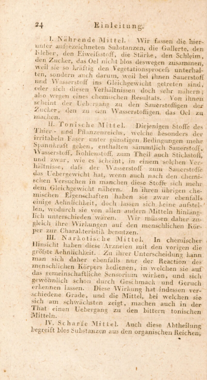 L Ehrende Mittel. Wir fassen die hier- uiih r aufgezeichneten Substanzen, die Gallerte, den niebrr, den Eiweifsstoff, die Stürbe, den Schleim, ri Zueber, das Oel nichtblos deswegen zusammen, VVL‘l] sie so brüftig den Vegetationsprocefs unterhal- ten, sondern auch darum, weil bei ihnen Sauerstoff urid \~\ .i^serstofi ins Gleichgewicht getreten sind, oder sich diesen Verhältnissen doch' sehr nuhern * ab o wegen eines chemischen Resultats. Von ihnen Mneml wr l i b rgang zu den Saucrstofligen dar Zue 1.er, den zu eien Wasserstofligen, das Oel zu machen. , . 'L * onischc Mittel. Diejenigen Stoffe des m i - und J il mzenrcicJis, welche besonders der imtabcln faser unter günstigen Redingungen mehr Spannkraft geben, enthalten sämmtjich Sauerstoff, > > asserstoff, Kohlenstoff, zum Theil auch Stichs ton“, uijd zwar, wie cs sein int, in einem solchen Ver- lad nisse, hals der Wasserstoff zum Sauerstoffe das Lebergewicht hat, wenn auch nach den chemi- schen Versuchen in manchen diese Stoffe sich mehr dem Gleichgewicht nähern. ln ihren übrigen che- mischen Eigenschaften haben sie zwar ebenfalls einige AeJinliciiheit, doch lassen sich Leine aufstel-' len, wodurch sie von allen andern Mitteln hirilän0- Iitlt unterschieden waren. Wir müssen daher zii- g eich Lire Wirkungen auf den menschlichen Kör-» }>er zur Charakteristik benutzen. III. IN a r b o t isc; h e .Mittel. In chemischer Umsicht haben diese Arzneien mit den vorigen die gi ölste Aehnlichlveit. Zu ihrer Unterscheidung barm man sich daher ebenfalls nur der Reaction des menschlichen Körpers bedienen, in welchen sie auf das gemeinschaftliche Scnsorium wirhen, und sielt gewöhnlich schon durch Geschmacb und Geruch erkennen bissen. Diese Wirkung hat indessen ver- schiedene Grade, und die Mittel, bei welchen sie suu am schwächsten zeigt, machen auch in der I hat einen Gebergang zu den bittern tonischen Mitteln. IV. Scharfe Mittel. Auch diese Abtheilung begreift blos Substanzen aus den organischen Reichem