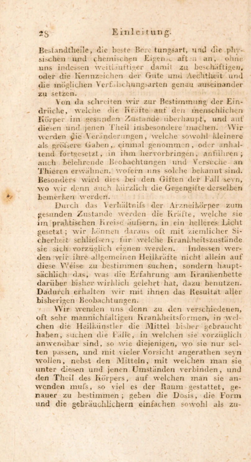 Besiandtlieile, die beste Bore tungsart, und die phy- sischen und chemischen Eigene aft a an, ohne uns indessen weitiäuftiger damit zu beschäftigen, oder die Kennzeichen der Gute und Aechtheit und die mißlichen Verfulschung->artcn genau auseinander zu setzen. Von da schreiten wir zur Bestimmung der Ein- drücke, welche die Kräfte aut den menschlichen Körper iin gesunden Zustande überhaupt, und aut diesen und jenen ('heil insbesondere machen. Wir werden $ie Veränderungen, welche sowohl kleinere als ^rohere Gaben, einmal genommen, oder anhal- tend fortgesetzt, in ihm liervorbringen, Anfuhren ; auch belehrende Beobachtungen und Versuche an Thiercn erwähnen, wofern uns solche bekannt sind. Besonders wird dies bei den Giften der Fall sevn, wo wir denn auch kürzlich die Gegengifte derselben bemerken werden. Durch das Yerhältnifs der Arzneikdrper zum gesunden Zustande werden die Kralle, welche sie im praktischen Kreise an Kern, in ein helleres Licht gesetzt ; wir können daraus oft mit ziemlicher Si- cherheit schließen, für welche Krankheitszustände sie sich vorzüglich eignen werden. Indessen wer- den wir ihre allgemeinen Heilkräfte nicht allein auf diese Weise zu bestimmen suchen, sondern haupt- sächlich das, was die Erfahrung am Krankenbette darüber bisher wirklich gelehrt hat, dazu benutzen. Dadurch erhalten wir mit ihnen das Uesultat aller bisherigen Beobachtungen. o u Wir wenden uns denn zu den verschiedenen, oft sehr mannichfaltigen Krankheit* formerx in wel- dien die Heilkiinstler die Mittel bisher gebraucht t haben, suchen die Falle, in welchen sie vorzüglich anwendbar sind, so wie diejenigen, wo sie nur sel- ten passen, und mit Geier Vorsicht angerathen sevn wollen, nebst den Mitteln, mit weichen man sie unter diesen und jenen Umständen verbinden, und den Theil des Körpers, auf welchen man sie an- wenden mufs, so viel es der Raum gestattet, ge- nauer zu bestimmen; geben die Dosis, die Form und die gebräuchlichem einfachen sowohl als zu-