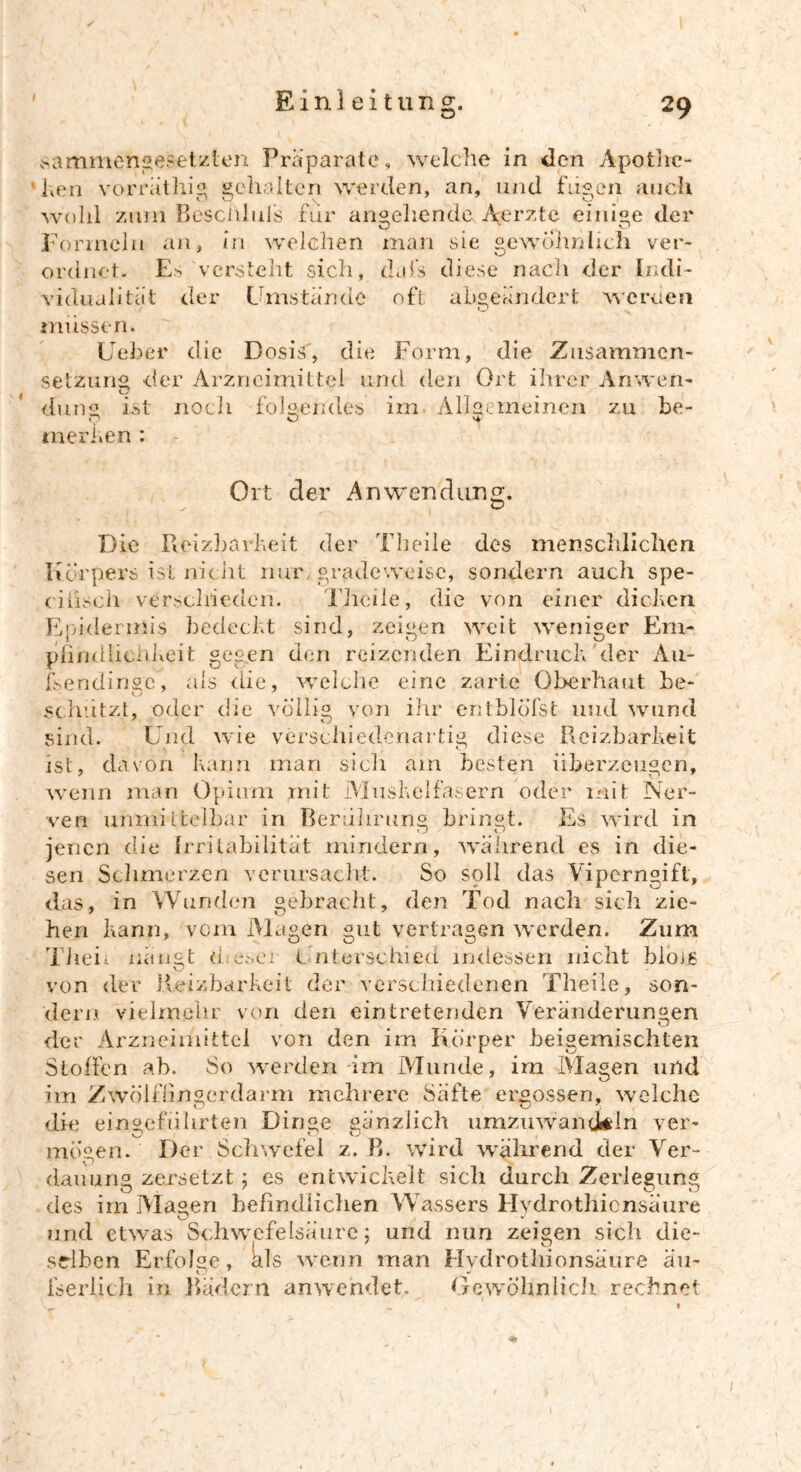 sammengesetzlen Präparate, welche in den Apothe- ken vorräthig gehalten werden, an, und fugen auch wohl zum Besciilul's für angehende Aerzte einige der Formeln an, in welchen man sie gewöhnlich ver- ordnet. Es versteht sich, dafs diese nach der Indi- vidualität der Umstände oft abgeändert werden müssen. Ueber die Dosis, die Form, die Zusammen- setzung der Arzneimittel und den Ort ihrer Anweft- dune ist noch folgendes im Allgemeinen zu be- o o merken : Ort der Anwendung. Die Reizbarkeit der Theile des menschlichen Körpers ist nicht nur, grade weise, sondern auch spe- cilisch verschieden. Theile, die von einer dicken Epidermis bedeckt sind, zeigen weit weniger Em* pfimÜieidxcit gegen den reizenden Eindruck der Au- lsendinge, als die, welche eine zarte Oberhaut be- schützt, oder die völlig von ihr entblöfst und wund sind. Und wie verschiedenartig diese Reizbarkeit ist, davon kann man sicli am besten überzeugen, wenn man Opium mit Muskelfasern oder mit Ner- ven unmittelbar in Berührung bringt. Es wird in jenen die Irritabilität mindern, während es in die- sen Schmerzen verursacht. So soll das Viperngift, das, in Wunden gebracht, den Tod nach sich zie- hen kann, vom Magen gut vertragen werden. Zum Theii nängt d es er Unterschied indessen nicht biojg von der Reizbarkeit der verschiedenen Theile, son- dern vielmehr von den eintretenden Veränderungen der Arzneimittel von den im Körper beigemischten Stoffen ab. So werden im Munde, im Magen und im Zwölffingerdarm mehrere Säfte ergossen, welche die eingefuhrten Dinge gänzlich umzuwantkln ver- mögen. Der Schwefel z. B. wird wahrend der Ver- dauung zersetzt ; es entwickelt sich durch Zerlegung des im Magen befindlichen Wassers Hydrothicnsäure O # # J und etwas Schwefelsäure; und nun zeigen sich die- selben Erfolge, als wenn man Hvdrothionsäure äu- fserlich in Bädern anwendet. Gewöhnlich rechnet