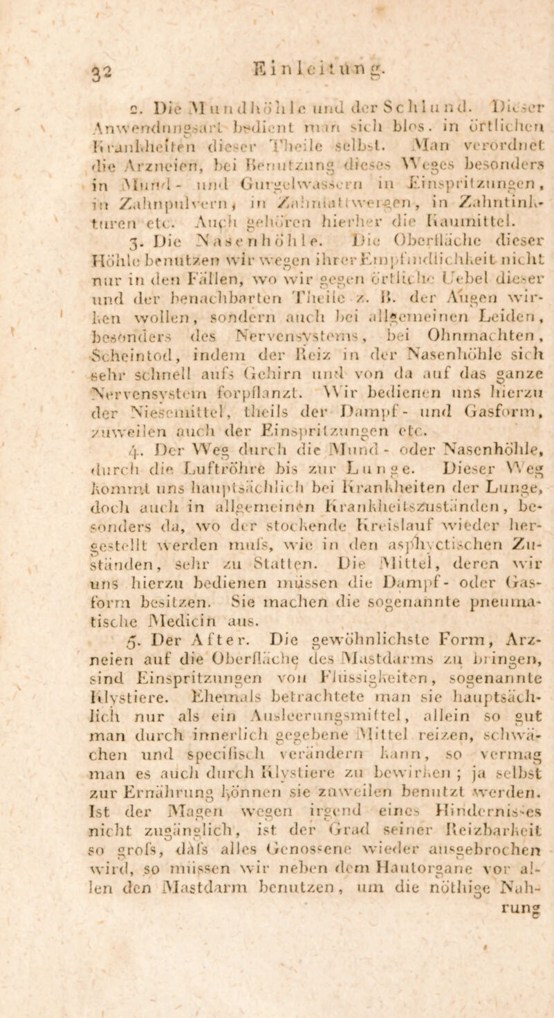 E i n 1 e i t n n c. Die Al u n dhöh 1 e und clor Schlund. DimT Anwendungsarl bedient man sich blos. in örtlichen Firanlvheften dieser Theile selbst. Alan verordnet die Arzneien, bei Remitzung dieses Weges besonders in AI und - und Gurgelwassern in Einspritzungen, in Zahnpulvern i in Zalinuit Iwei-gen, in Zuhntink» tairen etc. Auph gehören hierher die [iaumittei. 3. Die Nasenhöhle. Die Oberfläche dieser Hohle benutzen wir wegen ihrerEmpfmdlii hkeit nicht nur in den Fallen, wo wir gegen Örtlich«- t Übel dieser und der benachbarten Tiieitc z. B. der Augen wir* ben wollen, sondern auch bei allgemeinen Leiden, besonders des Nervcnsv.stems, bei Ohnmächten, Scheintod, indem der Reiz in der Nasenhöhle sich sehr schnell aufs Gehirn und von da auf das ganze Nervensystem forpflanzt. Wir bedienen uns hierzu der Niescmitte!, tlicils der Dampf- und Gasform, zuweilen auch der Einspritzungen etc. 4. Der Weg durch die iMund- oder Nasenhöhle, durch die Luftröhre bis zur Lunge. Dieser Weg hemmt uns hauptsächlich bei Krankheiten der Lunge, doch auch in allgemeinen Krankheifcszusländcn, be* sonders da, wo dir stockende Kreislauf wieder her- ce^tdlt werden mtiis, wie in den aspiivctischen Zu- ständen, sehr zu Statten. Die Mittel, deren wir uns hierzu bedienen müssen die Dampf- oder Gas- form besitzen. Sie machen die sogenannte pneuma- tische Medicin aus. 5. Der After. Die gewöhnlichste Form, Arz- neien auf die Oberfläche des Alastdanns zu blingen, sind Einspritzungen von Flüssigkeiten, sogenannte Rlystiere. Ehemals betrachtete man sie hauptsäch- lich nur als ein Ausleerungsmiltei, allein so gut man durch innerlich gegebene Mittel reizen, schwä- chen und spcciüsch verändern kann, so vermag man es auch durch Klvstiere zu bewirken ; ja selbst zur Ernährung können sie zuweilen benutzt werden. Ist der Magen wegen irgend eines Hindernisses nicht zugänglich, ist der Grad seiner Reizbarkeit so grofs, dafs alles Genossene wieder ausgebrochen wird, so müssen wir neben dem Haulorgane vor al- len den Mastdarm benutzen , um die nöthige Nah- U 9 rung