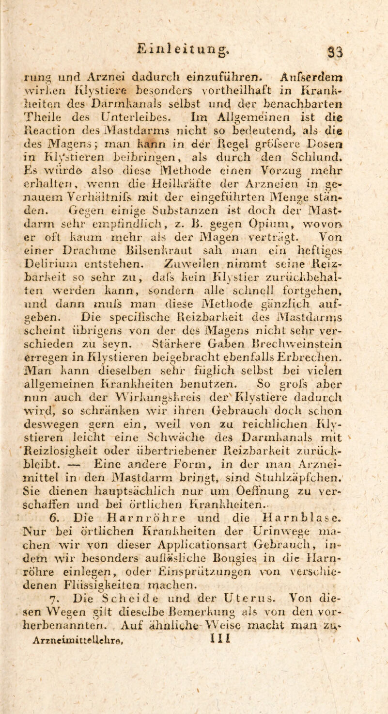 rung und Arznei dadurch einzuführen. Anfserdem wirken Klvstiere besonders vortheilhaft in Krank- * _ heitcn des Darmkanals selbst und der benaclibarten Theile des Unterleibes. Im Allgemeinen ist die lleaction des Mastdarms nicht so bedeutend, als die des Magens; man kann in der Kegel greisere Dosen in Klistieren beibringen, als durch den Schlund. Es würde also diese Methode einen Vorzug mehr erhalten, wenn die Heilkräfte der Arzneien in ge- nauem Verhältnifs mit der eingeführten Menge stän- den. Gegen einige Substanzen ist doch der Mast- darm sehr empfindlich, z. IE gegen Opium, wovon er oft kaum mehr als der Magen verträgt. Von einer Drachme Bilsenkraut sah man ein heftiges # O Delirium entstehen. Zuweilen nimmt seine Reiz- barkeit so sehr zu, dafs kein Klystier zurückbehal- ten werden kann, sondern alle schnell fortgehen, und dann mufs man diese Methode gänzlich auf- geben. Die specifische Reizbarkeit des Mastdarms scheint übrigens von der des Magens nicht sehr ver- schieden zu scyn. Stärkere Gaben Brechweinstein erregen in Klystieren beigebracht ebenfalls Erbrechen. Man kann dieselben sehr füglich selbst bei vielen allgemeinen Krankheiten benutzen. So grofs aber nun auch der Wirkungskreis der'Klvstiere dadurch wird, so schränken wir ihren Gebrauch doch schon deswegen gern ein, weil von zu reichlichen Rly- stieren leicht eine Schwäche des Darmkanals mit Reizlosigkeit oder übertriebener Reizbarkeit zurück- bleibt. — Eine andere Form, in der man Arznei- mittel in den Mastdarm bringt, sind Stuhlzäpfchen. Sie dienen hauptsächlich nur um Oeffnung zu ver- schallen und bei örtlichen Krankheiten.- 6. Die Harnröhre und die Harnblase. Nur bei örtlichen Krankheiten der Urinwege ma- chen wir von dieser Applicationsart Gebrauch, in- dem wir besonders aufiä’sliclie Bougies in die Harn- röhre einlegen, oder Einspriitzungen von verschie- denen Flüssigkeiten machen. 7. Die Scheide und der Uterus. Von die- sen Wegen gilt dieselbe Bemerkung als von den vor- herbenannten. Auf ähnliche Weise macht man zu- Arzneimittellehre. III < \