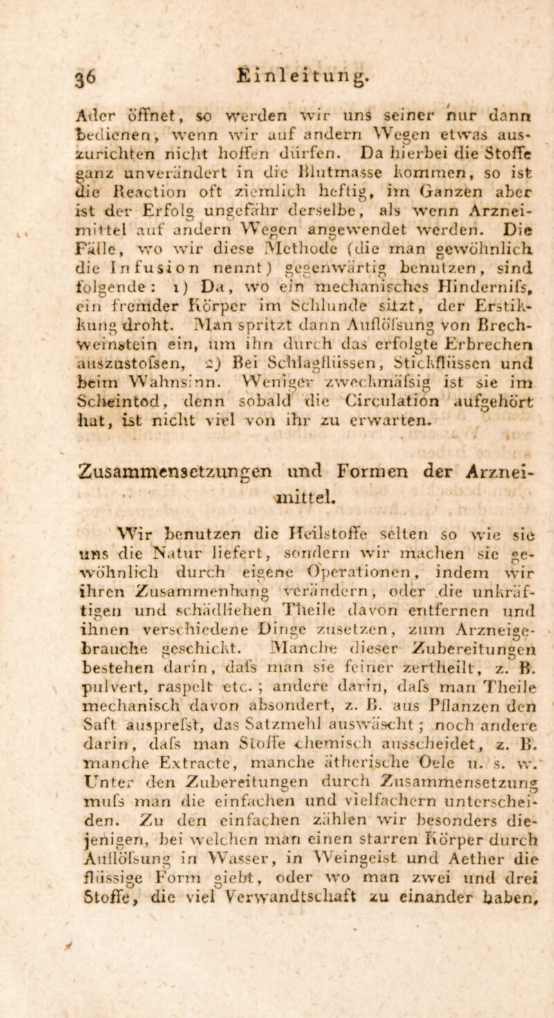 Ader öffnet, so werden wir uns seiner nur dann bedienen, wenn wir auf andern Wegen etwas aus- zurichten nicht hoffen dürfen. Da hierbei die Stoffe ganz unverändert in die Blutmasse kommen, so ist die Iteaction oft ziemlich heftig, im Ganzen aber ist der Erfolg ungefähr derselbe, als wenn Arznei- mittel auf andern Wegen angewendet werden. Die Fälle, wo wir diese Methode (die inan gewöhnlich die Infusion nennt) gegenwärtig benutzen, sind folgende: 1) D«t, wo ein mechanisches Hindernifs, ein fremder Körper im Schlunde sitzt, der Erstik- kung droht. Man spritzt dann Auflöfsung von Brcch- weinstein ein, um ihn durch das erfolgte Erbrechen auszustofsen, 2) Bei Schlagflüssen, Stickflüssen und beim Wahnsinn. Weniger zwechmäfsig ist sie im Scheintod, denn sobald die Circulation aufgehört hat, ist nicht viel von ihr zu erwarten. Zusammensetzungen und Formen der Arznei- ' mittel. Wir benutzen die JTcilstoffe selten so wie sie uns die Natur liefert, sondern wir machen sie ge- wöhnlich durch eigene Operationen, indem wir ihren Zusammenhang verändern, oder die unkräf- ti®eil und schädlichen Theile davon entfernen und O ihnen verschiedene Dinge zusetzen, zum Arzneige- brauche geschickt. Manche dieser Zubereitungen bestehen darin, dafs man sie feiner zertheilt, z. B. pulvert, raspelt etc. ; andere darin, dafs man rf'heile mechanisch davon absondert, z. B. aus Pflanzen den Saft ausprefst, das Satzmehl auswäscht ; noch andere darin, dafs man Stoffe chemisch ausscheidet, z. B. manche Extractc, manche ätherische Oele 11. s. w. Unter den Zubereitungen durch Zusammensetzung mufs man die einfachen und vielfachem unterschei- den. Zu den einfachen zählen wir besonders die- jenigen, bei welchen man einen starren Körper durch Auflöfsung in Wasser, in Weingeist und Aether die flüssige Form giebt, oder wo man zwei und drei Stoffe, die viel Verwandtschaft zu einander haben.