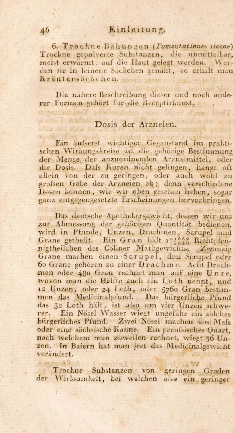 6. Trockne Kahmigen {1 omentat ione> siecae) Trockne gepulverte Substanzen, die unmittelbar, meist erwärmt, auf die Haut gelegt werden. Wer- den sie iri leinene Säckchen genäht, so erhält man Kräuter säe keilen. . Die nähere Beschreibung dieser und noch anclo- O rer Formen gehörL für die Ueccptirkunst. Dosis der Arzneien. Ein äufsersl wichtiger Gegenstand im prakti- schen Wirkungskreise ist die gehörige Bestimmung der Menge der anzuordnenden Arzneimittel, oder die Dosis. Dai's Kuren nicht gelingen, hängt oft allein von der zu geringen, oder auch wohl zu groisen Gabe der Arzneien ab; denn verschiedene Dosen können, wie wir oben gesehen haben, sogar ganz entgegengesetzte Erscheinungen hervorbringen. Das deutsche ApothehergewiclU, dessen wir uns zur Abmessung der gehörigen Quantität bedienen, wird in Pfunde, Unzen, Drachmen, Scrupel und Grane getheilt. Ein Gran hält Kichtpfen- nigtheilchen des Cöllner Markgewiciits-. Zwanzig Grane machen einen Scrupel, drei Scrupel oder 6o Grane gehören zu einer Drachme. Acht Drach- men oder 4go Gran recluiet man auf eine Unze, wovon man die Hälfte auch ein Loth nennt, und 12 Unzen, oder 24 Loth, oder 5760 Gran bestim- men das IMedicinalpfund. Das bürgerliche Pfund das 32 Loth hält, ist also um vier Unzen schwe- rer. Ein Nösel Wasser wiegt ungefähr ein solches bürgerliches Pfund. Zwei Nösel machen ein Mafs oder eine sächsische Kanne. Ein preufsisches Quart, nach welchem man zuweilen rechnet, wiegt 36 Un- zen. In Baiern hat man jezt das Medicinalgewicht verändert. W -JT> ~ i v O . . . „ 1 1 , } *JM Trockne Substanzen von geringen Graden der Wirksamkeit, bei welchen als« ein geringer