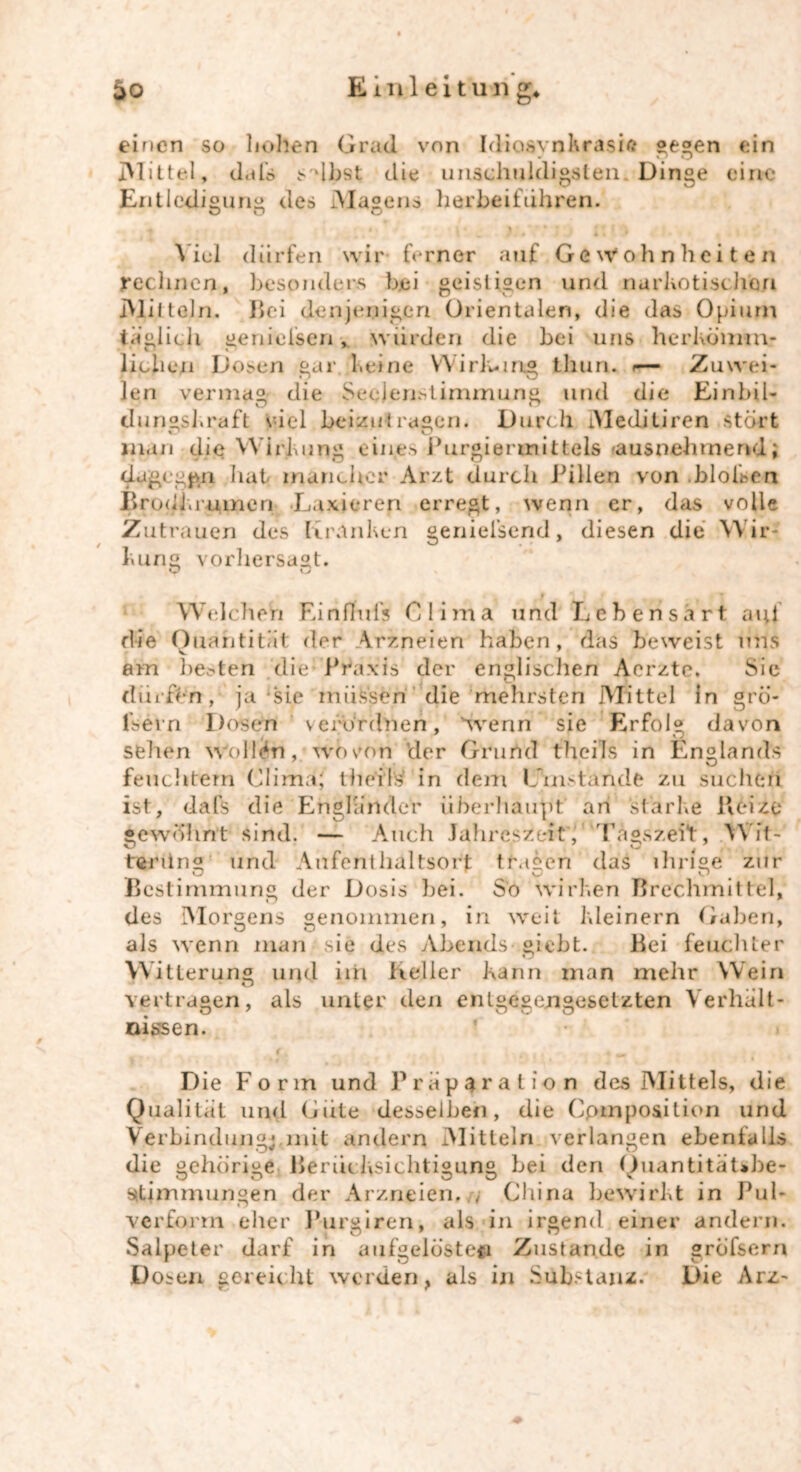 0 einen so hohen Grad von Idiosynkrasie gegen ein Mittel, dafs sähst die unschuldigsten Dinge eine Entledigung des Magens herbeifuhren. o o o Viel dürfen wir ferner auf Gewohnheiten rechnen, besonders bei geistigen und narkotischen IMilteln. Bei denjenigen Orientalen, die das Opium täglich genielsen würden die bei uns herkömm- lichen Dosen gar keine Wirkung fchuri. »— Zuwei- len vermag die Sedenstirmnung und die Einbil- dungskraft viel beizutragen. Durch Meditiren stört man die Wirkung eiu.es Purgiermittels raus nehmend ; dagegen hat mancher Arzt durch Pillen von .bloisen Brodkrumen Laxieren erregt, wenn er, das volle Zutrauen des Kranken geniel’send, diesen die Wir- kung vorhersagt. v o Welchen Einfluls Olima und Lebensart auf die Quantität der Arzneien haben, das beweist uns am liebten die Praxis der englischen Aerzte. Sie dürfen, ja sie müssen die mehrsten Mittel in grö- fsern Dosen verordnen, wenn sie Erfolg davon sehen Wollen, wovon der Grund theils in Englands feuchtem Clima; tlieils in dem Umstände zu suchen ist, dafs die Engländer überhaupt an starke Beize — Auch Jahreszeit, Tagszeil, Wft- und Aufenthaltsort tragen das ihrige zur der D osis bei. So wirken Brechmittel, genommen, in weit kleinern Gaben, als wenn man sie des Abends giebt. Bei feuchter Witterung und im Keller kann man mehr Wein vertragen, als gewöhnt sind, tening Bestimmung O des Morgens o nksseri. unter den entgegengesetzten Verhält Die Form und Präparat io n des Mittels, die Qualität und (Jute desselben, die Cpmposition und Verbindung!mit andern Mitteln verlangen ebenfalls die gehörige Berücksichtigung bei den Ouantität»be- kJ O O kJ v Stimmungen der Arzneien. , China bewirkt in Pul- verform eher Purgiren, als in irgend einer andern. Salpeter darf in aufgelöste» Zustande in gröfsern Dosen gereicht werden, als in Substanz. Die Arz~