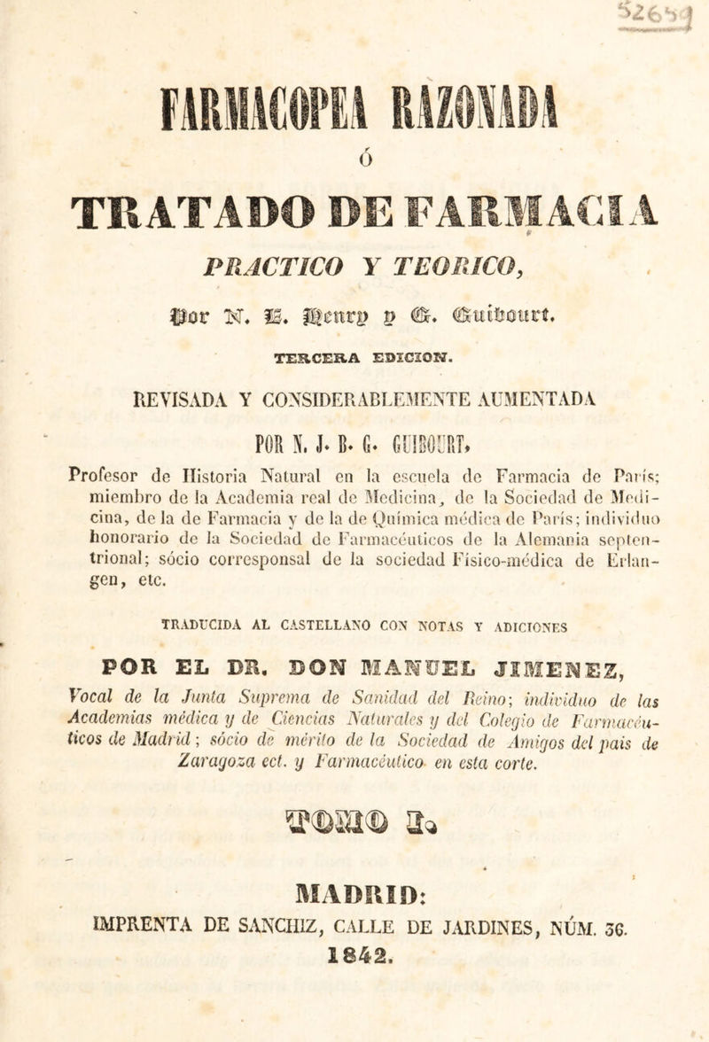 H£:¡ TRATADO DE FARMACIA (■ PRACTICO Y TEORICO, ffîov N, II* itenr^ p €*♦ duiUcurí, TERCERA EDICION. REVISADA Y CONSIDERABLEMENTE AUMENTADA PCR N, J* B* fi. GUIBÛÜRT, Profesor de Historia Natural en la escuela de Farmacia de París; miembro de la Academia real de Medicina, de la Sociedad de Medi- cina, de la de Farmacia y de la de Química médica de París; individuo honorario de la Sociedad de Farmacéuticos de la Alemania septen- trional; socio corresponsal de la sociedad Físico-médica de Erlan- gen, etc. TRADUCIDA AL CASTELLANO CON NOTAS Y ADICIONES POR EL DR, DON MANUEL JIMENEZ, Vocal de la Junta Suprema de Sanidad del Reino; individuo de las Academias médica y de Ciencias Naturales y del Colegio de Farmacéu- ticos de Madr id ; socio de mérito de la Sociedad de Amigos del pais de Zaragoza cct. y Farmacéutico en esta corte. a* 4 MADRID: IMPRENTA DE SANCHIZ, CALLE DE JARDINES, NUM. 36. 1842.