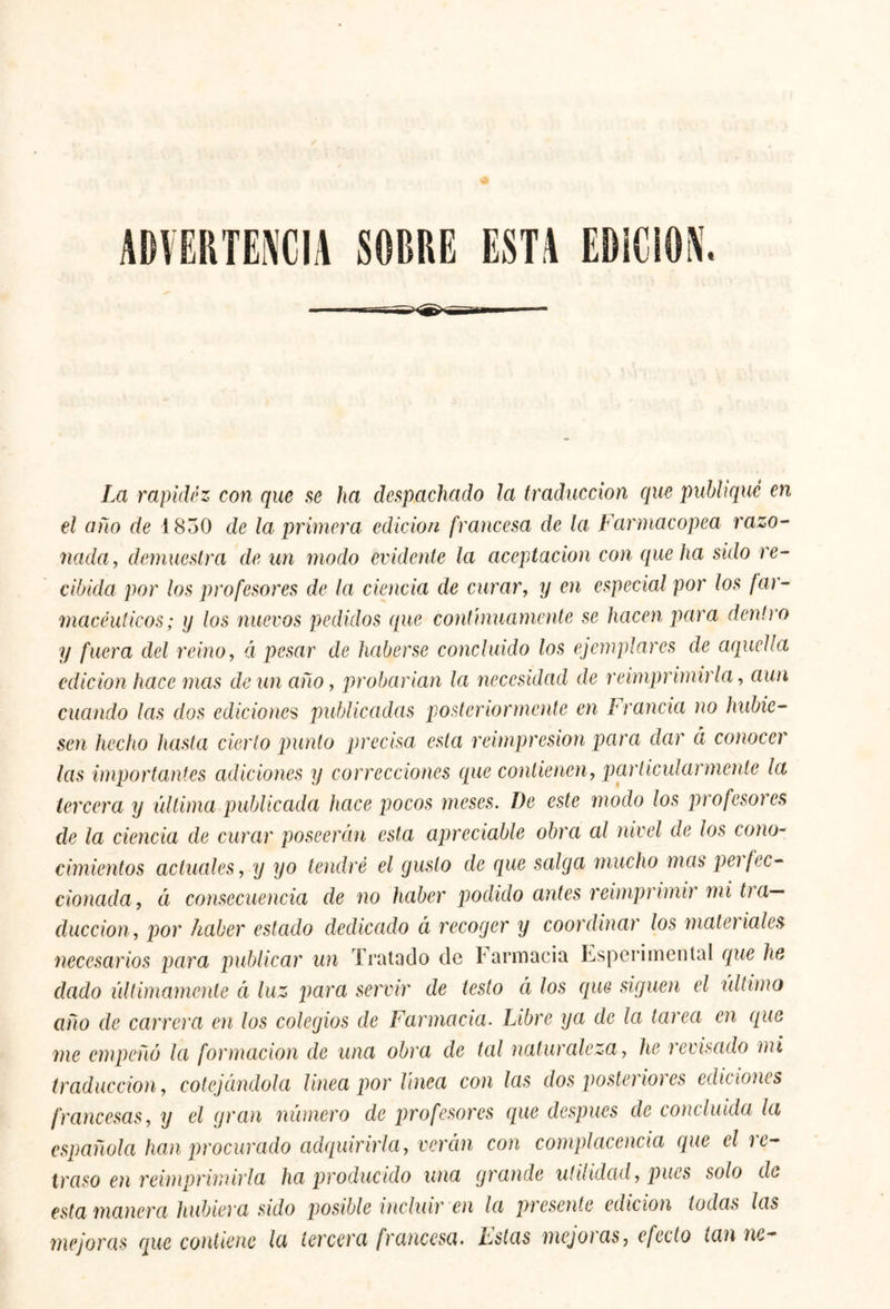 ADVERTENCIA SOBRE ESTA EDICION. La rapidez con que se ha despachado Ja traducción que publiqué en el año de 1830 de la primera edición francesa de la Farmacopea razo- nada, demuestra de un modo evidente la aceptación con que ha sido re- cibida por los profesores de la ciencia de curar, y en especial por los far- macéuticos; y los nuevos pedidos que continuamente se hacen para dentro y fuera del reino, á pesar de haberse concluido los ejemplares de aquella edición hace mas de un ano, probarían la necesidad de reimprimirla, aun cuando las dos ediciones publicadas posteriormente en Francia no hubie- sen hecho hasta cierto punto precisa esta reimpresión para dar ci conocer las importantes adiciones y correcciones que contienen, particularmente la tercera y última publicada hace pocos meses. De este modo los profesores de la ciencia de curar poseerán esta apreciable obra al nivel de los cono- cimientos actuales, y yo tendré el gusto de que salga mucho mas peí fec- cionada, ¿i consecuencia de no haber podido antes reimprimir mi tra- ducción, por haber estado dedicado á recoger y coordinar los materiales dado intimamente á luz para servir de testo á los que siguen el último año de carrera en los colegios de Farmacia. Libre ya de la tarea en que me empeñó la formación de una obra de tal naturaleza, he revisado mi traducción, cotejándola linea por linea con las dos poste) ioi es ediciones francesas, y el gran número de profesores que después ae concluida la española han procurado adquirirla, verán con complacencia que el i e- traso en reimprimirla ha producido una grande utilidad, pues solo do esta manera hubiera sido posible incluir en la presente edición todas las mejoras que contiene la tercera francesa, hstas mejoras, efecto tan ne-