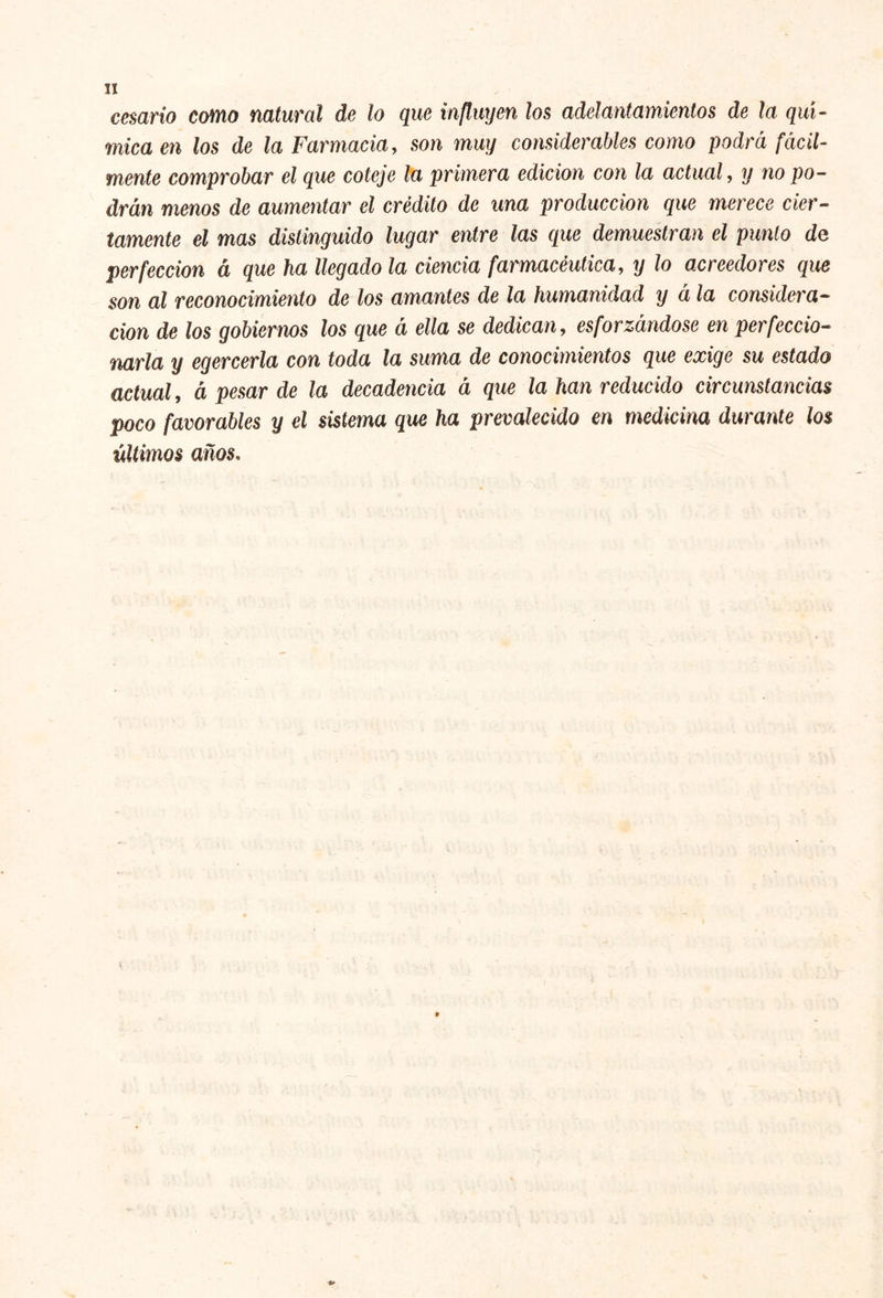 cetario como natural de lo que influyen los adelantamientos de la quí- mica en los de la Farmacia, son muy considerables como podrá fácil- mente comprobar el que coteje la primera edición con la actual, y no po- drán menos de aumentar el crédito de una producción que merece cier- tamente el mas distinguido lugar entre las que demuestran el punto de perfección á que ha llegado la ciencia farmacéutica, y lo acreedores que son al reconocimiento de los amantes de la humanidad y á la considera- ción de los gobiernos los que á ella se dedican, esforzándose en perfeccio- narla y egercerla con toda la suma de conocimientos que exige su estado actual, á pesar de la decadencia á que la han reducido circunstancias poco favorables y el sistema que ha prevalecido en medicina durante los últimos años.