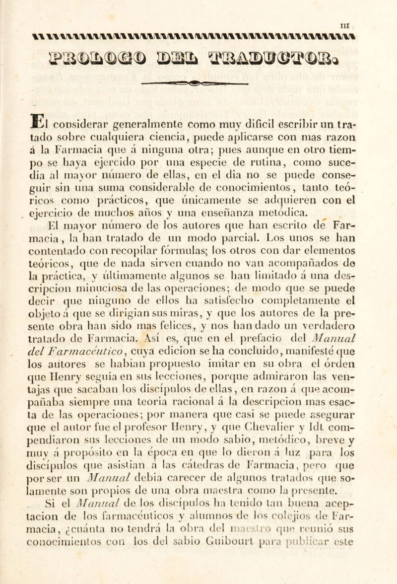 u u\n\ y\v\y* uv\u\\v\ iwwiwivmivwii'iiwi ÎP3i<DSLk<D®<D ^iIS^ÎÛTOTOïBa Kl considerar generalmente como muy difícil escribir un tra- tado sobre cualquiera ciencia, puede aplicarse con mas razón á la Farmacia que á ninguna otra; pues aunque en otro tiem- po se haya ejercido por una especie de rutina, como suce- día al mayor número de ellas, en el dia no se puede conse- guir sin una suma considerable de conocimientos, tanto teó- ricos como prácticos, que únicamente se adquieren con el ejercicio de muchos años y una enseñanza metódica. El mayor número de los autores que han escrito de Far- macia , la han tratado de un modo parcial. Los unos se han contentado con recopilar fórmulas; los otros con dar elementos teóricos, que de nada sirven cuando no van acompañados de la práctica, y últimamente algunos se han limitado á una des- cripción minuciosa de las operaciones; de modo que se puede decir que ninguno de ellos ha satisfecho completamente el objeto á que se dirigían sus miras, y que los autores de la pre- sente obra han sido mas felices, y nos bandado un verdadero tratado de Farmacia. Así es, que en el prefacio del Manual del F'armacéutico, cuya edición se ha concluido, manifesté que los autores se habían propuesto imitar en su obra el orden que Henry seguía en sus lecciones, porque admiraron las ven- tajas que sacaban los discípulos de ellas, en razón á que acom- pañaba siempre una teoría racional á la descripción mas esac- ta de las operaciones; por manera que casi se puede asegurar que el autor fue el profesor Henry, y que Chevalier y ídt com- pendiaron sus lecciones de un modo sabio, metódico, breve y muy á propósito en la época en que lo dieron á luz para los discípulos que asistían á las cátedras de Farmacia, pero que por ser un Manual debia carecer de algunos tratados que so- lamente son propios de una obra maestra como la presente. Si el Manual de los discípulos ha tenido tan buena acep- tación de los farmacéuticos y alumnos de los colejios de Far- macia, ¿cuánta no tendrá la obra del maestro que reunió sus conocimientos con los del sabio Guibourt para publicar este