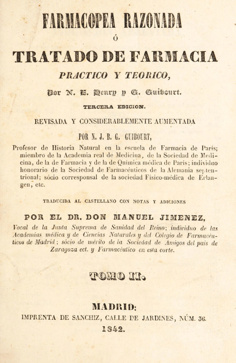 TRATADO DE FARMACIA PRACTICO y TEORICO, fjîor N, f@» iü£nr|> í) (2Sr. ¿íratí rt* i TERCERA EDICION. REVISADA Y CONSIDERABLEMENTE AUMENTADA POR N. J, B. 6. GUIBOÜRT, Profesor de Historia Natural en la escuela de Farmacia de París; miembro de la Academia real de Medicina, de la Sociedad de Medi- cina, de la de Farmacia y de la de Química médica de París; individuo honorario de la Sociedad de Farmacéuticos de la Alemania septen- trional; socio corresponsal de la sociedad Físico-médica de Erlan- gen, etc. TRADUCIDA AL CASTELLANO CON NOTAS Y ADICIONES POR EL BE, DON MANUEL JIMENEZ, Vocal de la Junta Suprema de Sanidad del Beino; individuo de las Academias módica y de Ciencias Naturales y del Colegio de Farmacéu- ticos de Madrid ; socio de mérito de la Sociedad de Amigos del pais de Zaragoza ect. y Farmacéutico en esta corte. TOSE® 22* MADRID: IMPRENTA DE SANCH1Z, CALLE DE JARDINES, NLM. 3 1342.