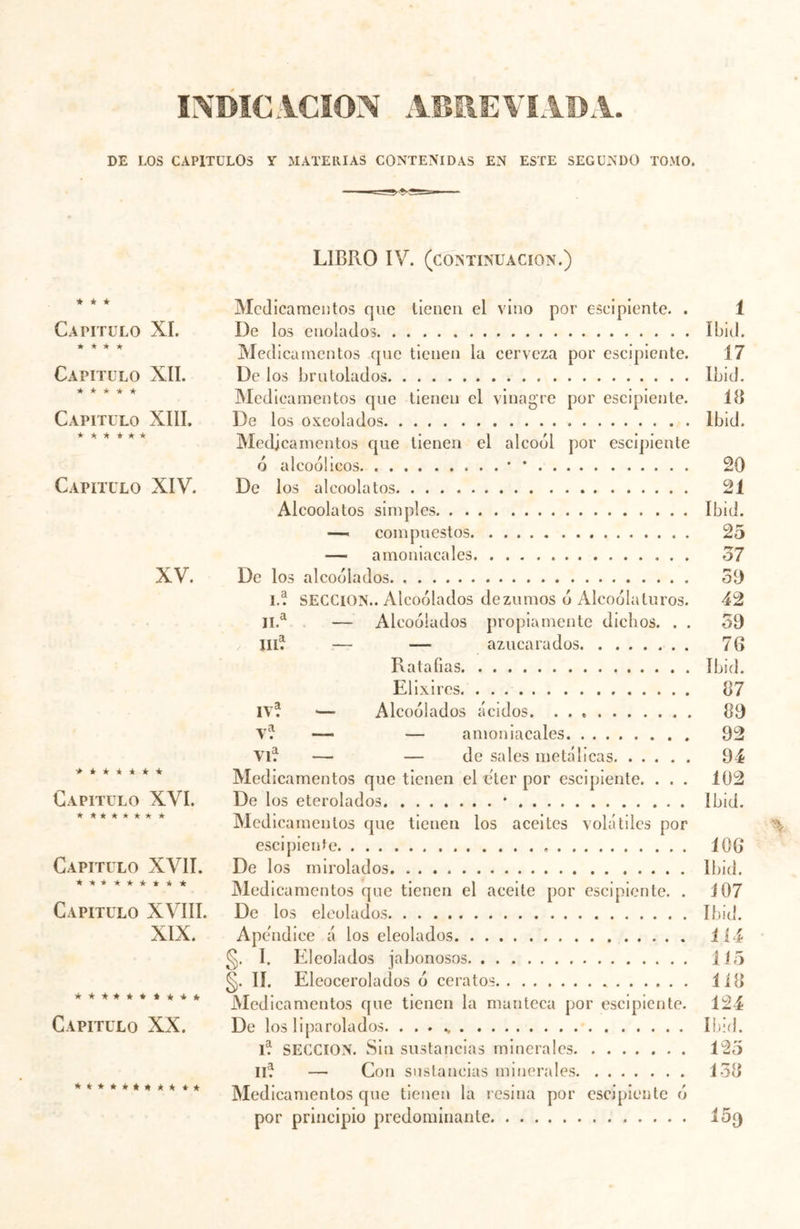 INDICACION ABREVIADA DE LOS CAPITULOS Y MATERIAS CONTENIDAS EN ESTE SEGUNDO TOMO. LIBRO IV. (CONTINUACION.) ★ * * Capitulo XI. ★ * * ★ Capitulo XII. * * * * * Capitulo XIII. ★ * * * * * Capitulo XIV. XV. * * * * * * * Capitulo XVI. ★ ****** * Capitulo XVII. ******** * Capitulo XVIII. XIX. ********** Capitulo XX. *********** Medicamentos que tienen el vino por escipiente. . De los cnoiados Medicamentos que tienen la cerveza por escipiente. De los brutolados Medicamentos que tienen el vinagre por escipiente. De los oxeolados Medicamentos que tienen el alcoól por escipiente ó alcoól icos * * De los alcoolatos Alcoolatos simples compuestos — amoniacales De los alcoólados 1.a SECCION.. Alcoólados dezumos ó Alcoólaturos. 11.a — Alcoólados propiamente dichos. . . IIIa — — azucarados Ratafias Elixires IV? — Alcoólados ácidos Va — — amoniacales VIa — — de sales metálicas Medicamentos que tienen el eter por escipiente. . . . De los eterolados * Medicamentos que tienen los aceites volátiles por escipiente De los mirolados. Medicamentos que tienen el aceite por escipiente. . De los eleolados Apéndice á los eleolados §. I. Eleolados jabonosos §• ii. Eleocerolados ó ceratos Medicamentos que tienen la manteca por escipiente. De los liparolados. . . . ., l? SECCION. Sin sustancias minerales IIe} — Con sustancias minerales Medicamentos que tienen la resina por escipiente ó por principio predominante i Ibid. 17 Ibid. 18 Ibid. 20 C) 4 Ibid. 25 37 50 42 30 76 Ibid. 87 80 92 94 102 ibid. 106 Ibid. 107 Ibid. 114 1 í 5 1 í 8 124 Ibid. 125 138 15»
