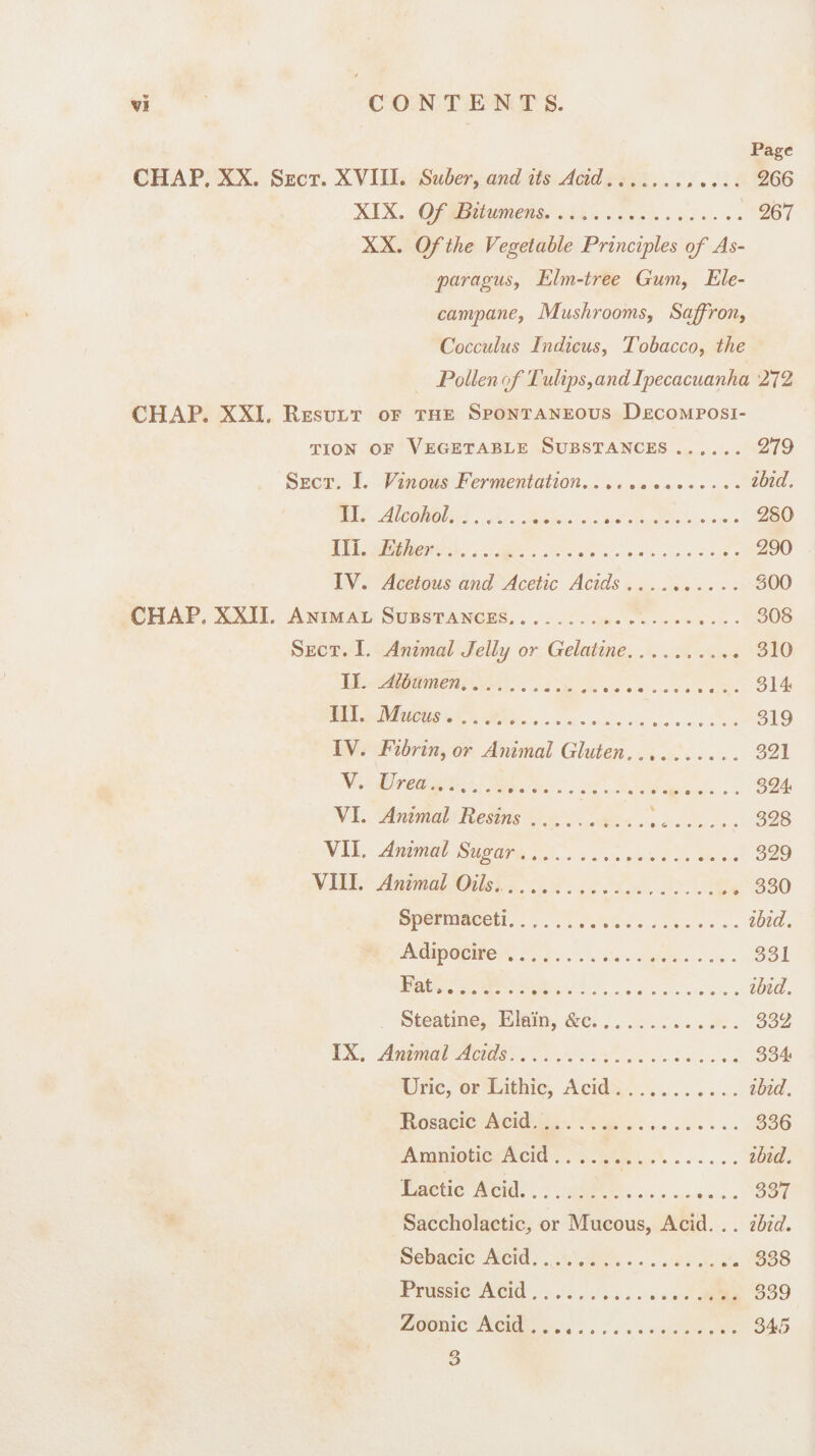 Page CHAP, XX. Sect. XVIII. Suber, and its Acid.. 266 XIX. Of Bitumens. 267 XX. Of the Vegetable Principles of As¬ paragus, Elm-tree Gum, Ele¬ campane, Mushrooms, Saffron, Coccidus Indicus, Tobacco, the Pollen (f Tulips, and Ipecacuanha 272 CHAP. XXL Result of the Spontaneous Decomposi¬ tion of Vegetable Substances .. 279 Sect. I. Vinous Fermentation...ibid. II. Alcohol. .. 2S0 III. Ether... 290 IV. Acetous and Acetic Acids. 300 CHAP, XXII. Animal Substances. .. 308 Sect. I. Animal Jelly or Gelatine. 310 II. Albumen.. 314 III. Mucus... 319 IV. Fibrin, or Animal Gluten.... 321 V. Urea.. 324 VI. Animal Resins.6.. 328 VII. Animal Sugar. 329 VIII. Animal Oils.... 330 Spermaceti...ibid. Adipocire .. 331 Fat».ibid. Steatine, Ela'in, &c. 332 IX. Animal Acids. 334 Uric, or Lithic, Acid.ibid. Rosacic Acid. 336 Amniotic Acid.ibid. Lactic Acid.... 337 Saccholactic, or Mucous, Acid. .. ibid. Sebacic Acid. 338 Prussic Acid. 339 Zoonic Acid. 345 3