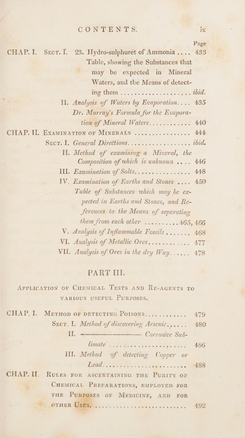 Page CHAP. I. Sect. I, 23. Hydro-sulphuret of Ammonia .... 433 Table, showing the Substances that may be expected in Mineral Waters, and the Means of detect¬ ing them ..ibid. II. Analysis of Waters by Evaporation.. .. 435 Dr. Murray's Formula for the Evapora¬ tion of Mineral Waters.. 440 CHAP. If. Examination of Minerals... 444 Sect. I. General Directions.. ibid. II. Method of examining a Mineral, the Composition of which is unknown .... 446 III. Examination of Salts.... 448 IV. Examination of Earths and Stones .... 450 Table of Substances which may be ex¬ pected in Earths and Stones, and Re¬ ferences to the Means of separating them from each other.4 65, 466 V. Analysis of Inflammable Fossils .. 468 VI. Analysis of Metallic Ores.... 477 VII. Analysis of Ores in the dry Way,..... 478 PA RT III. Application of Chemical Tests and Re-agents to VARIOUS USEFUL PURPOSES. CHAP. I. Method of detecting Poisons... 479 Sect. I. Method of discovering Arsenic...... 480 II. ---—-— Corrosive Sub¬ limate . 486 III. Method of detecting Copper or Lead... 488 CHAP. II Rules for ascertaining the Purity of Chemical Preparations, employed for the Purposes of Medicine, and for other Uses. .. 492