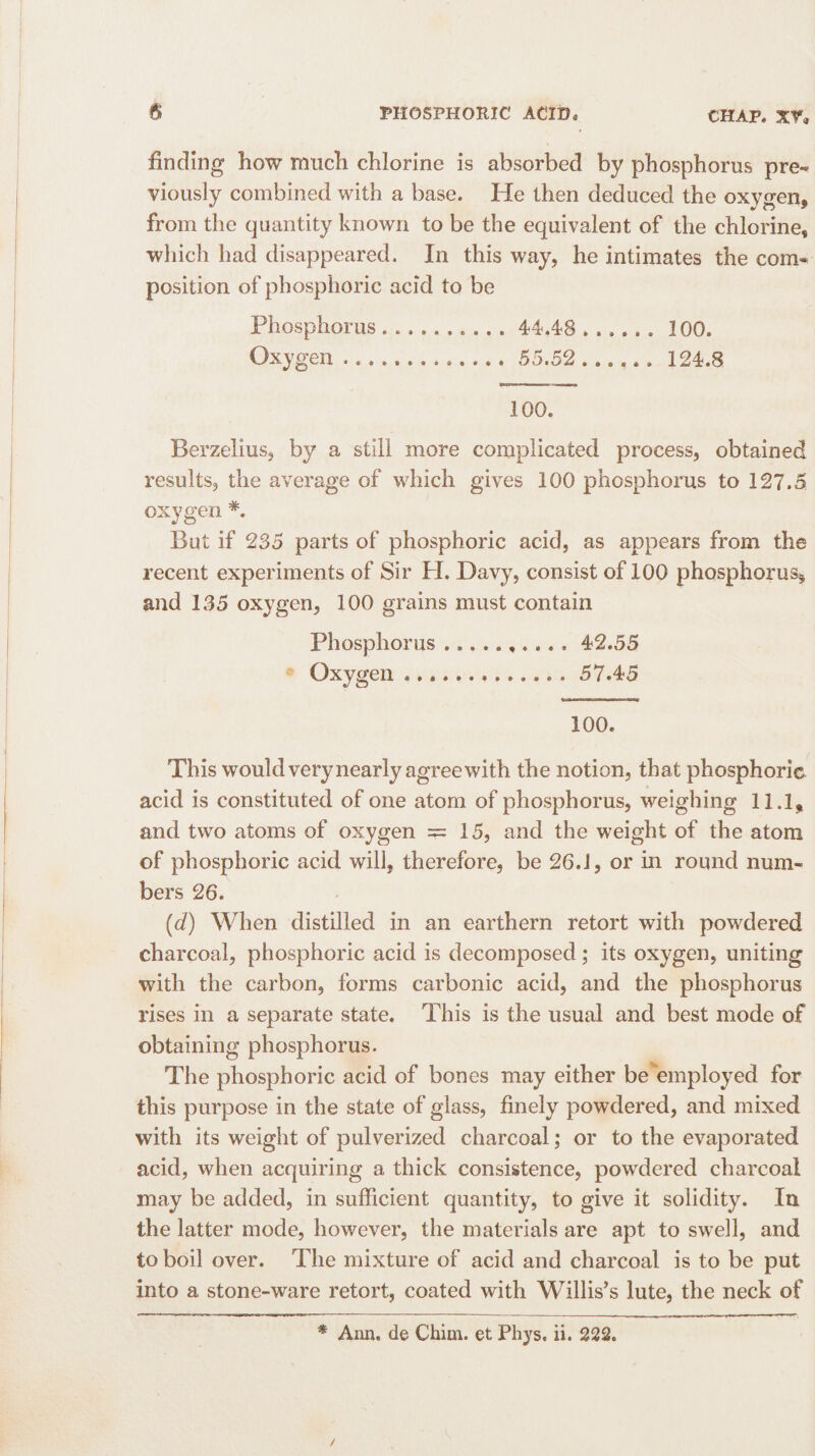 finding how much chlorine is absorbed by phosphorus pre¬ viously combined with a base. He then deduced the oxygen* from the quantity known to be the equivalent of the chlorine* which had disappeared. In this way, he intimates the com¬ position of phosphoric acid to be Phosphorus.. 44.4*8. 100. Oxygen.. 55.52. 124.8 100. Berzelius, by a still more complicated process, obtained results, the average of which gives 100 phosphorus to 127.5 oxygen #. But if 235 parts of phosphoric acid, as appears from the recent experiments of Sir H. Davy, consist of 100 phosphorus* and 135 oxygen, 100 grains must contain Phosphorus.42.55 Oxygen.57.45 100. This would very nearly agree with the notion, that phosphoric acid is constituted of one atom of phosphorus, weighing 11.1, and two atoms of oxygen =15, and the weight of the atom of phosphoric acid will, therefore, be 26.1, or in round num¬ bers 26. (d) When distilled in an earthern retort with powdered charcoal, phosphoric acid is decomposed; its oxygen, uniting with the carbon, forms carbonic acid, and the phosphorus rises in a separate state. This is the usual and best mode of obtaining phosphorus. The phosphoric acid of bones may either be employed for this purpose in the state of glass, finely powdered, and mixed with its weight of pulverized charcoal; or to the evaporated acid, when acquiring a thick consistence, powdered charcoal may be added, in sufficient quantity, to give it solidity. In the latter mode, however, the materials are apt to swell, and to boil over. The mixture of acid and charcoal is to be put into a stone-ware retort, coated with Willis’s lute, the neck of