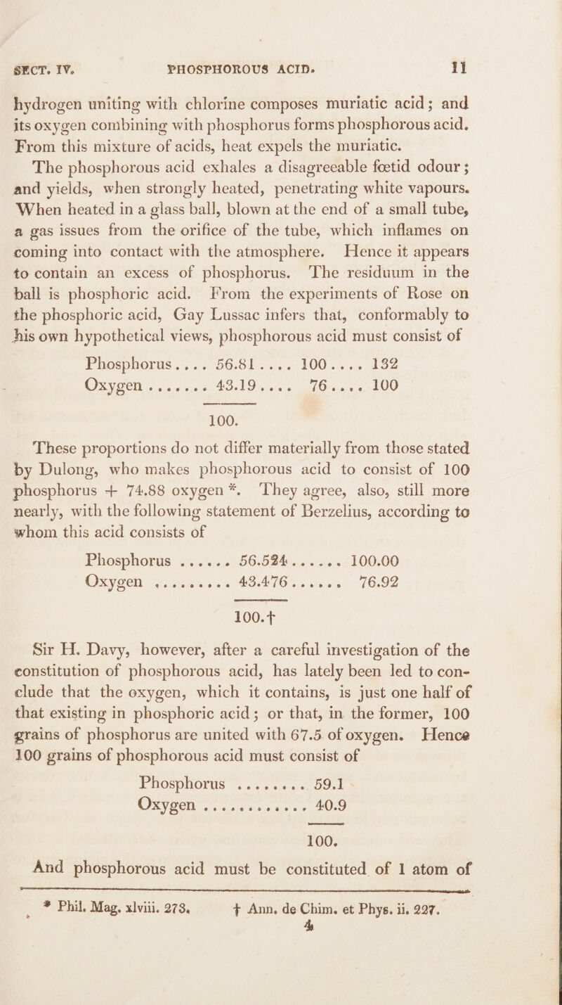 hydrogen uniting with chlorine composes muriatic acid; and its oxygen combining with phosphorus forms phosphorous acid. From this mixture of acids, heat expels the muriatic. The phosphorous acid exhales a disagreeable foetid odour; and yields, when strongly heated, penetrating white vapours. When heated in a glass ball, blown at the end of a small tube, a gas issues from the orifice of the tube, which inflames on coming into contact with the atmosphere. Hence it appears to contain an excess of phosphorus. The residuum in the ball is phosphoric acid. From the experiments of Rose on the phosphoric acid, Gay Lussac infers that, conformably to Jiis own hypothetical views, phosphorous acid must consist of Phosphorus .... 56.81 .... 100 ... . 132 Oxygen ....... 43.19 .... 76 .... 100 100. These proportions do not differ materially from those stated by Dulong, who makes phosphorous acid to consist of 100 phosphorus + 74.88 oxygen *. They agree, also, still more nearly, with the following statement of Berzelius, according to whom this acid consists of Phosphorus ...... 56.524 ...... 100.00 Oxygen ......... 43.476...... 76.92 100.+ Sir H. Davy, however, after a careful investigation of the constitution of phosphorous acid, has lately been led to con¬ clude that the oxygen, which it contains, is just one half of that existing in phosphoric acid; or that, in the former, 100 grains of phosphorus are united with 67.5 of oxygen. Hence 100 grains of phosphorous acid must consist of Phosphorus ........ 59.1 Oxygen ............ 40.9 100. And phosphorous acid must be constituted of 1 atom of * Phil. Mag. xlviii. 278. f Ann. de Chim. et Phys. ii. 227, 4