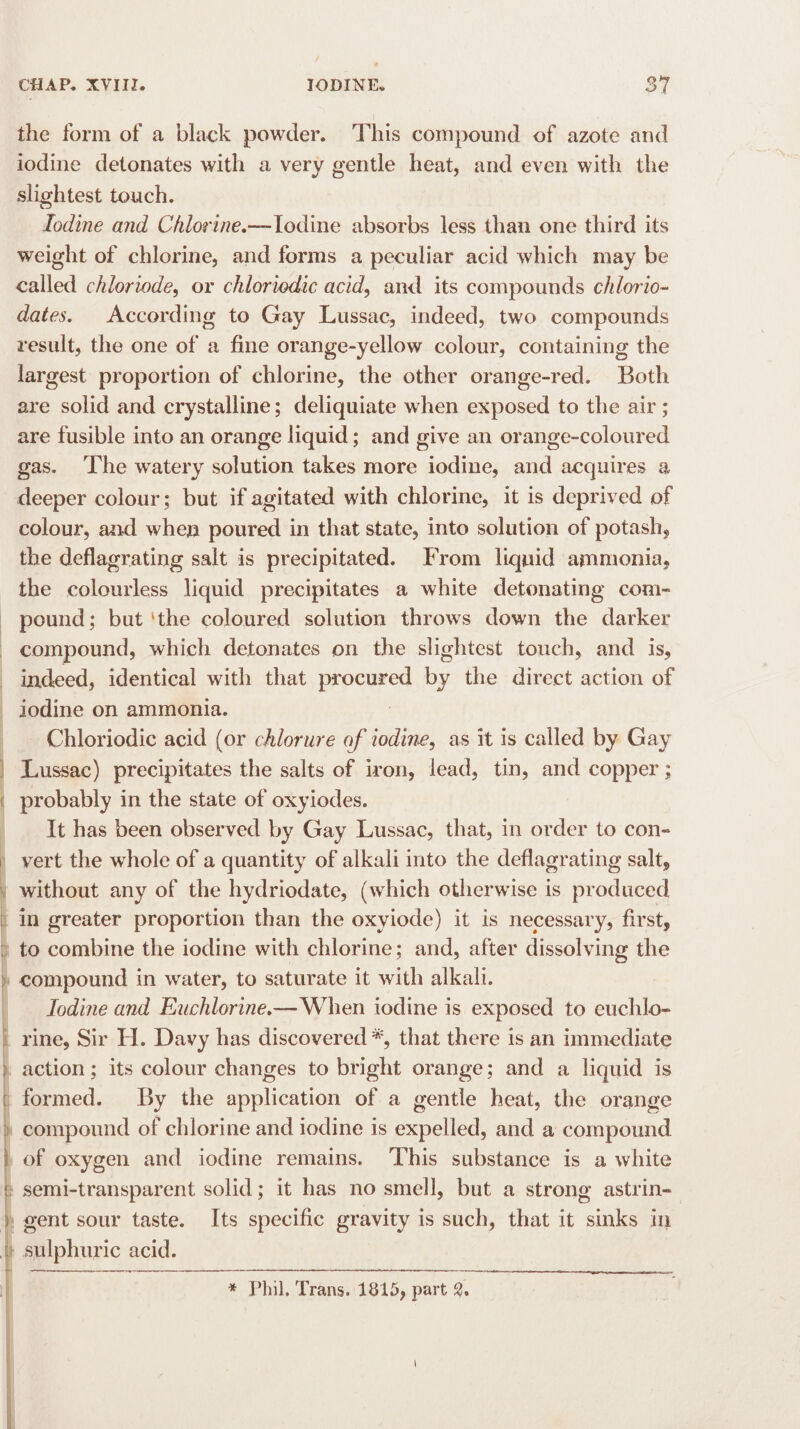 the form of a black powder. This compound of azote and iodine detonates with a very gentle heat, and even with the slightest touch. Iodine and Chlorine,—Iodine absorbs less than one third its weight of chlorine, and forms a peculiar acid which may be called chloriode, or chloriodic acid, and its compounds chlorio- dates. According to Gay Lussac, indeed, two compounds result, the one of a fine orange-yellow colour, containing the largest proportion of chlorine, the other orange-red. Both are solid and crystalline; deliquiate when exposed to the air ; are fusible into an orange liquid; and give an orange-coloured gas. The watery solution takes more iodine, and acquires a deeper colour; but if agitated with chlorine, it is deprived of colour, and when poured in that state, into solution of potash, the deflagrating salt is precipitated. From liquid ammonia, the colourless liquid precipitates a white detonating com¬ pound; but 1 the coloured solution throws down the darker compound, which detonates on the slightest touch, and is, indeed, identical with that procured by the direct action of iodine on ammonia. Chloriodic acid (or chlorure of iodine, as it is called by Gay Lussac) precipitates the salts of iron, lead, tin, and copper; probably in the state of oxyiodes. It has been observed by Gay Lussac, that, in order to con- vert the whole of a quantity of alkali into the deflagrating salt, without any of the hydriodate, (which otherwise is produced in greater proportion than the oxyiode) it is necessary, first, to combine the iodine with chlorine; and, after dissolving the compound in water, to saturate it with alkali. Iodine and Euchlorine.—When iodine is exposed to eucldo- rine, Sir H. Davy has discovered*, that there is an immediate ; action; its colour changes to bright orange; and a liquid is t formed. By the application of a gentle heat, the orange compound of chlorine and iodine is expelled, and a compound 1 of oxygen and iodine remains. This substance is a white f semi-transparent solid; it has no smell, but a strong astrin- ) gent sour taste. Its specific gravity is such, that it sinks in i sulphuric acid. * Phil. Trans. 1815, part 2, i I