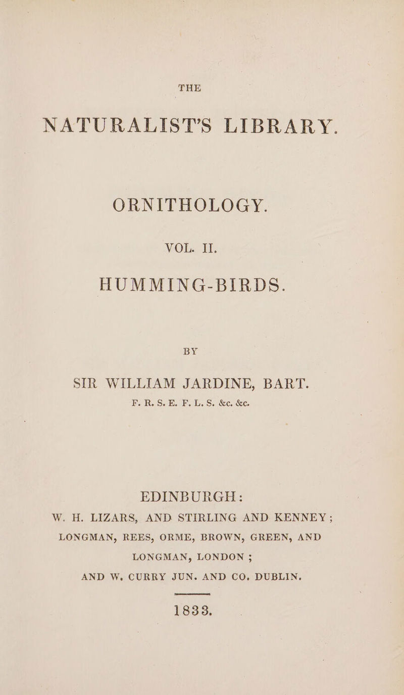 NATURALIST’S LIBRARY. ORNITHOLOGY. VOL. Il. HUMMING-BIRDS. BY SIR WILLIAM JARDINE, BART. F.R.S.E. F.L.S. &amp;c. &amp;c. EDINBURGH: W. H. LIZARS, AND STIRLING AND KENNEY ; LONGMAN, REES, ORME, BROWN, GREEN, AND LONGMAN, LONDON ; AND W. CURRY JUN. AND CO. DUBLIN. 1838.