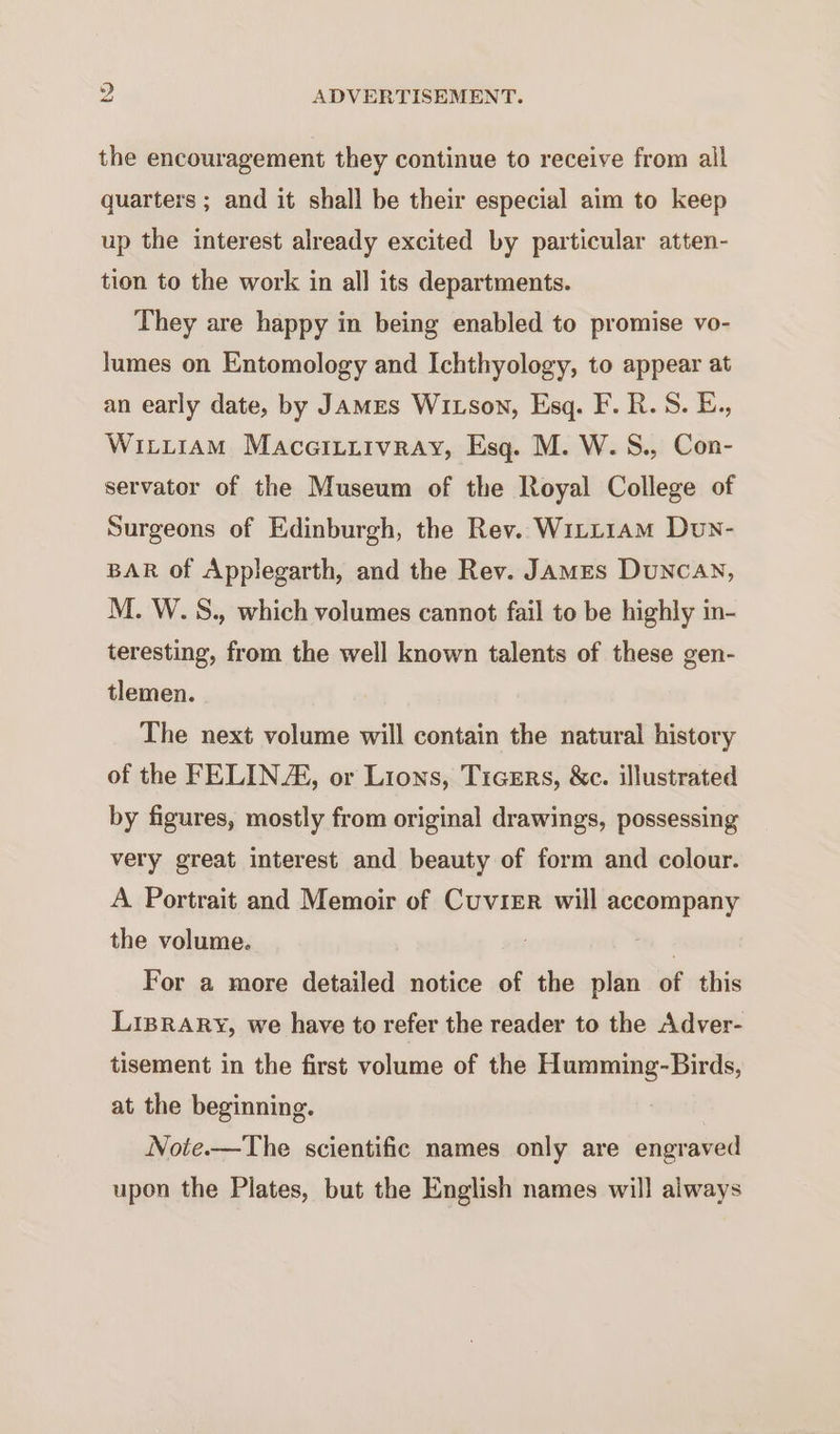 the encouragement they continue to receive from all quarters ; and it shall be their especial aim to keep up the interest already excited by particular atten- tion to the work in all its departments. They are happy in being enabled to promise vo- lumes on Entomology and Ichthyology, to appear at an early date, by JamMEs Wixson, Esq. F. R.S. E., WitirAM Maceituitvray, Esq. M. W. S., Con- servator of the Museum of the Royal College of Surgeons of Edinburgh, the Rev. Witt1am Dun- BAR of Applegarth, and the Rev. James Duncan, M. W.S., which volumes cannot fail to be highly in- teresting, from the well known talents of these gen- tlemen. The next volume will contain the natural history of the FELINA, or Lions, Ticers, &amp;c. illustrated by figures, mostly from original drawings, possessing very great interest and beauty of form and colour. A Portrait and Memoir of Cuvier will accompany the volume. . For a more detailed notice of the plan of this Liprary, we have to refer the reader to the Adver- tisement in the first volume of the Humming-Birds, at the beginning. Note.—The scientific names only are engraved upon the Plates, but the English names will always