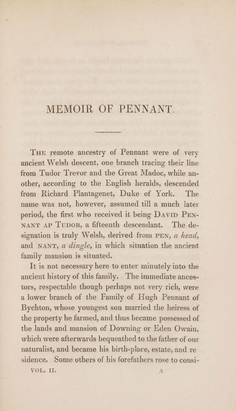 MEMOIR OF PENNANT. THE remote ancestry of Pennant were of: very ancient Welsh descent, one branch tracing their line from Tudor Trevor and the Great Madoc, while an- other, according to the English heralds, descended from Richard Plantagenet, Duke of York. The name was not, however, assumed till a much later period, the first who received it being Davin Prn- NANT AP Tupor, a fifteenth descendant. The de- signation is truly Welsh, derived from PEN, a head, and NANT, a dingle, in which situation the ancient family mansion is situated. It is not necessary here to enter minutely into the ancient history of this family. The immediate ances- tors, respectable though perhaps not very rich, were a lower branch of the Family of Hugh Pennant of Bychton, whose youngest son married the heiress of the property he farmed, and thus became possessed of the lands and mansion of Downing er Eden Owain, which were afterwards bequeathed to the father of our naturalist, and became his birth-place, estate, and re sidence. Some others of his forefathers rose to consi- VOL. II. A
