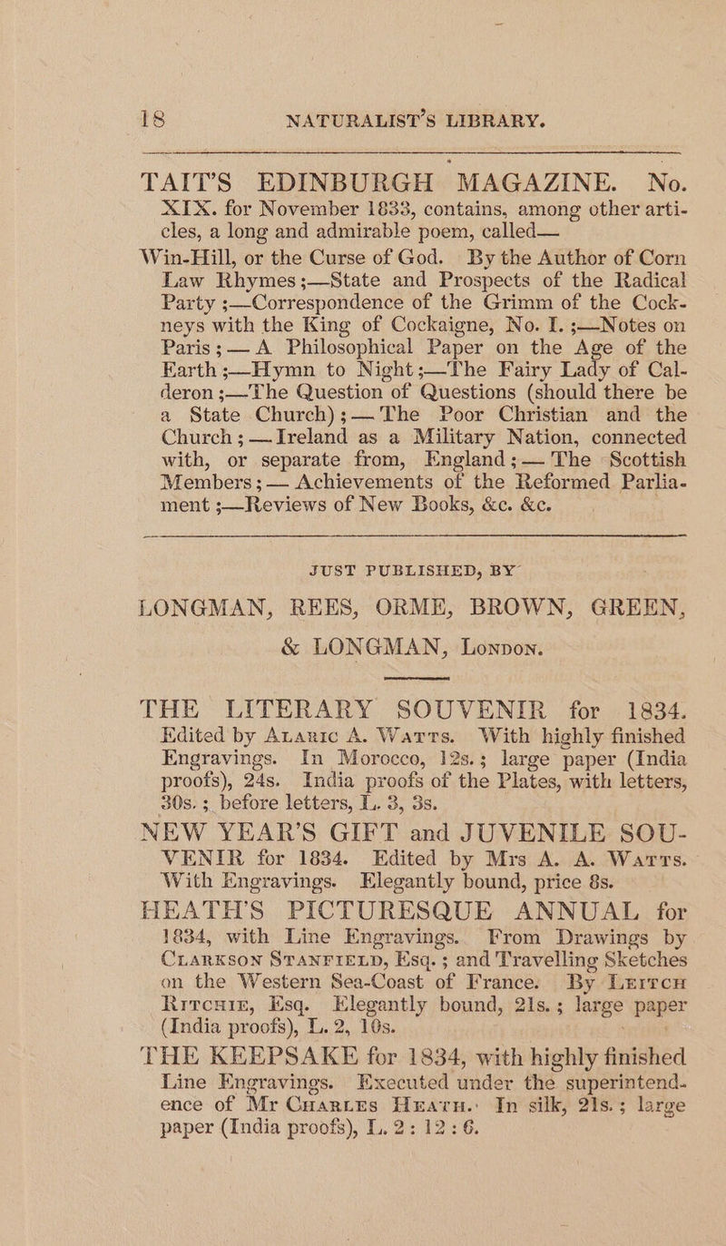 TAIT’S EDINBURGH MAGAZINE. No. XIX. for November 1833, contains, among other arti- cles, a long and admirable poem, called— Win-Hill, or the Curse of God. By the Author of Corn Law Rhymes ;—State and Prospects of the Radical Party ;—Correspondence of the Grimm of the Cock- neys with the King of Cockaigne, No. I. ;—Notes on Paris; A Philosophical Paper on the Age of the Earth ;—Hymn to Night;—The Fairy Lady of Cal- deron ;—The Question of Questions (should there be a State Church);— The Poor Christian and the Church ; — Ireland as a Military Nation, connected with, or separate from, England;— The Scottish Members ; — Achievements of the Reformed Parlia- ment ;—Reviews of New Books, &amp;c. &amp;c. JUST PUBLISHED, BY LONGMAN, REES, ORME, BROWN, GREEN, &amp; LONGMAN, Lonpon. THE LITERARY SOUVENIR for 1834. Edited by Ananic A. Warts. With highly finished Engravings. In Morocco, 12s.; large paper (India proofs), 24s. India proofs of the Plate es, with letters, 30s. ;_ before letters, L. 3, 3s. NEW YEAR'S GIFT and JUVENILE SOU- VENIR for 1834. Edited by Mrs A. A. Warts. With Engravings. Elegantly bound, price 8s. HEATH'S PICTURESQUE ANNUAL for 1834, with Line Engravings. From aren igs by CLARKSON STANFIELD, Esq. ; and Travelling Sketches on the Western Sea-Coast of France. By LEITCH Ritcsr1e, Esq. Elegantly bound, 21s. ; large pager (India proof’), L..2, 10s. THE KEEPSAKE for 1834, with highly finished Line Engravings. Executed under the superintend. ence of Mr Cuartes Heraru.: In silk, 21s.; large paper (India proofs), L. 2: 12:6.