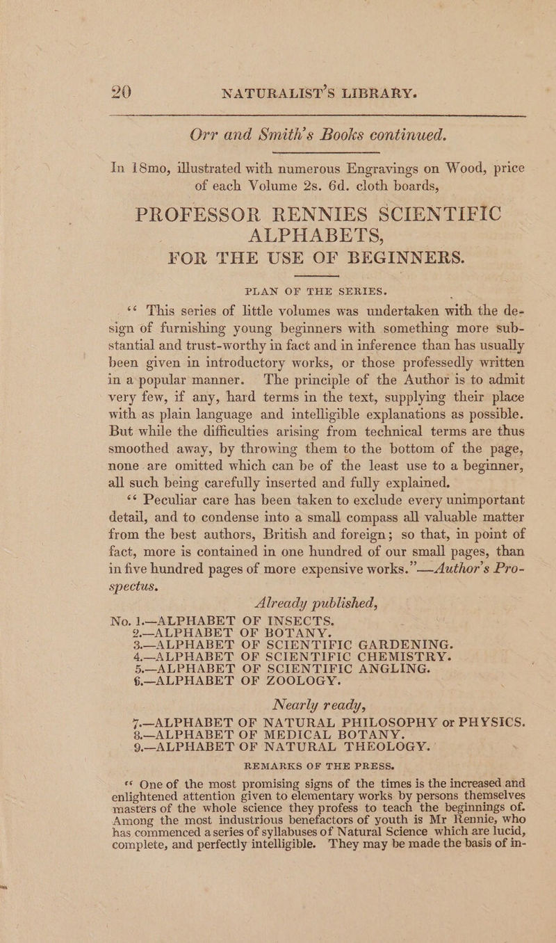 Orr and Smith's Books continued. In 18mo, illustrated with numerous Engravings on Wood, price of each Volume 2s. 6d. cloth boards, PROFESSOR RENNIES SCIENTIFIC ALPHABETS, FOR THE USE OF BEGINNERS. PLAN OF THE SERIES. ‘¢ This series of little volumes was undertaken with the de- sign of furnishing young beginners with something more sub- stantial and trust-worthy in fact and in inference than has usually been given in introductory works, or those professedly written in a popular manner. ‘The principle of the Author is to admit very few, if any, hard terms in the text, supplying their place with as plain language and intelligible explanations as possible. But while the difficulties arising from technical terms are thus smoothed away, by throwing them to the bottom of the page, none are omitted which can be of the least use to a beginner, all such being carefully inserted and fully explained. ‘¢ Peculiar care has been taken to exclude every unimportant detail, and to condense into a small compass all valuable matter from the best authors, British and foreign; so that, in pomt of fact, more is contained in one hundred of our small pages, than in five hundred pages of more expensive works.” —Author’s Pro- spectus. ; Already published, No. 1.—ALPHABET OF INSECTS. 9,—ALPHABET OF BOTANY. 3.—_ALPHABET OF SCIENTIFIC GARDENING. 4.—ALPHABET OF SCIENTIFIC CHEMISTRY. 5.—ALPHABET OF SCIENTIFIC ANGLING. §.—ALPHABET OF ZOOLOGY. Nearly ready, 7—ALPHABET OF NATURAL PHILOSOPHY or PHYSICS. 8.—ALPHABET OF MEDICAL BOTANY. 9.—ALPHABET OF NATURAL THEOLOGY. ' REMARKS OF THE PRESS. ** One of the most promising signs of the times is the increased and enlightened attention given to elementary works by persons themselves masters of the whole science they profess to teach the beginnings of. Among the most industrious benefactors of youth is Mr Rennie, who has commenced a series of syllabuses of Natural Science which are lucid, complete, and perfectly intelligible. They may be made the basis of in-