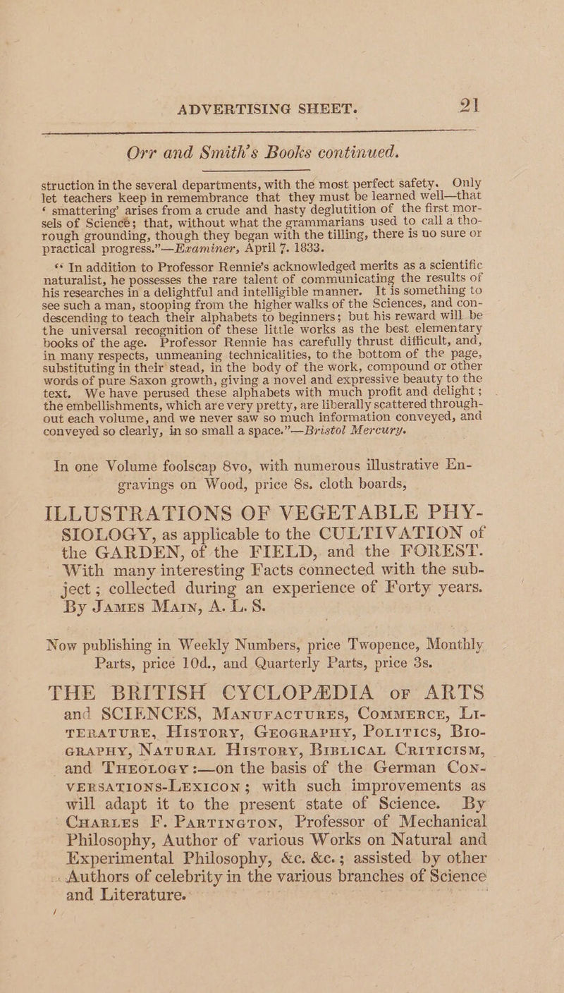 Orr and Smith's Books continued. struction in the several departments, with the most perfect safety. Only let teachers keep in remembrance that they must be learned well—that * smattering’ arises from a crude and hasty deglutition of the first mor- sels of Science; that, without what the grammarians used to call a tho- rough grounding, though they began with the tilling, there is uo sure or practical progress.”—EHzaminer, April 7. 1833. ‘* In addition to Professor Rennie’s acknowledged merits as a scientific naturalist, he possesses the rare talent of communicating the results of his researches in a delightful and intelligible manner. It is something to see such a man, stooping from the higher walks of the Sciences, and con- descending to teach their alphabets to beginners; but his reward will be the universal recognition of these little works as the best elementary books of the age. Professor Rennie has carefully thrust difficult, and, in many respects, unmeaning technicalities, to the bottom of the page, substituting in their’ stead, in the body of the work, compound or other words of pure Saxon growth, giving a novel and expressive beauty to the text. We have perused these alphabets with much profit and delight ; the embellishments, which are very pretty, are liberally scattered through- out each volume, and we never saw so much information conveyed, and conveyed so clearly, in so small a space.” — Bristol Mercury. In one Volume foolscap 8vo, with numerous illustrative En- gravings on Wood, price 8s. cloth boards, ILLUSTRATIONS OF VEGETABLE PHY- SIOLOGY, as applicable to the CULTIVATION of the GARDEN, of the FIELD, and the FOREST. With many interesting Facts connected with the sub- ject ; collected during an experience of Forty years. By James Mary, A. 1.5. Now publishing in Weekly Numbers, price Twopence, Monthly Parts, price 10d., and Quarterly Parts, price 3s. THE BRITISH CYCLOPADIA or ARTS and SCIENCES, ManuractureEs, ComMERrcE, Li- TERATURE, History, GrocrarHy, Poxitics, Bro- craPpHy, NaturaL History, BisricaL Criticism, and THroLocy :—on the basis of the German Cown- VERSATIONS-LExiIcon; with such improvements as will adapt it to the present state of Science. By -Cuartes F. Partineton, Professor of Mechanical Philosophy, Author of various Works on Natural and Experimental Philosophy, &amp;c. &amp;c.; assisted by other . Authors of celebrity in the various branches of Science and Literature.: .