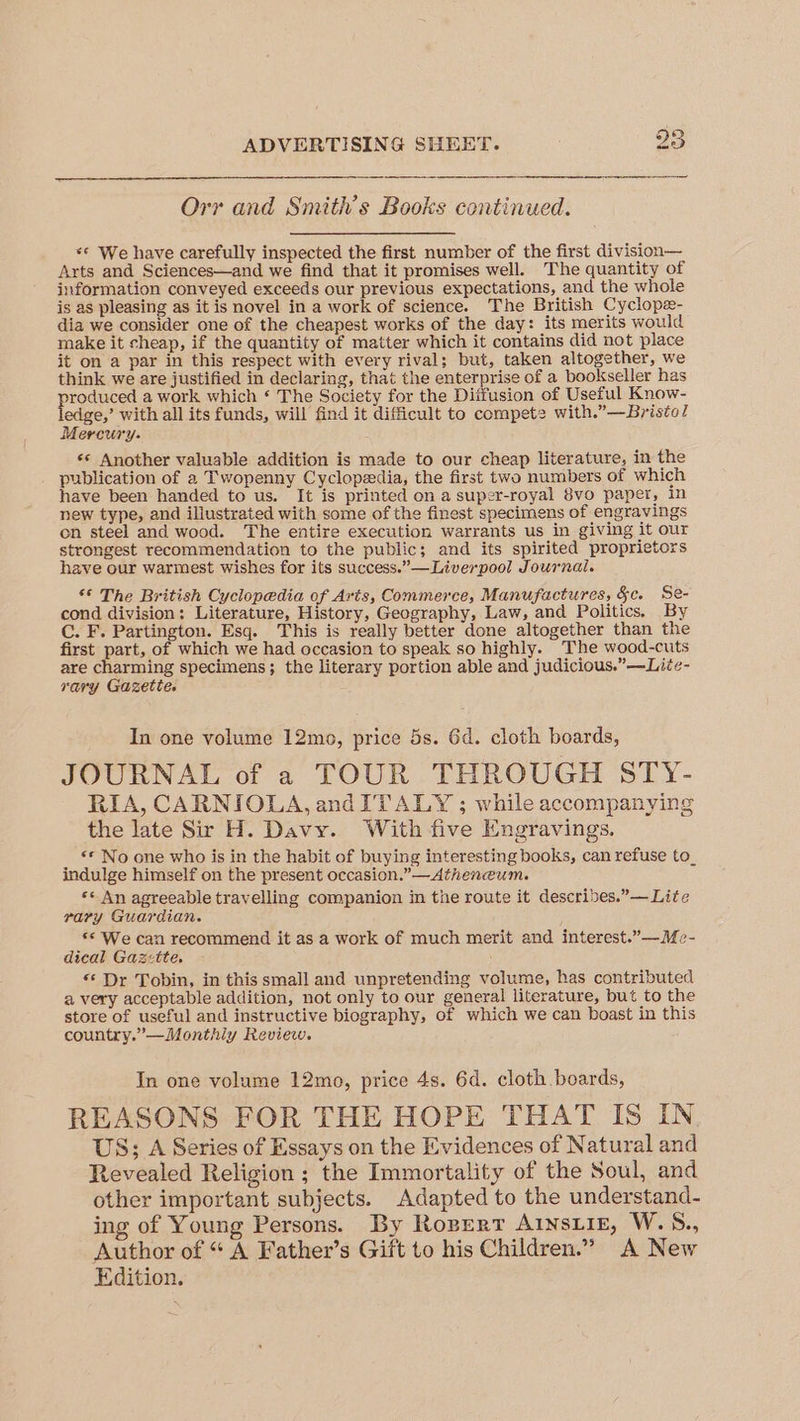Orr and Smith’s Books continued. *© We have carefully inspected the first number of the first division— Arts and Sciences—and we find that it promises well. The quantity of information conveyed exceeds our previous expectations, and the whole is as pleasing as it is novel in a work of science. The British Cyclope- dia we consider one of the cheapest works of the day: its merits would make it cheap, if the quantity of matter which it contains did not place it on a par in this respect with every rival; but, taken altogether, we think we are justified in declaring, that the enterprise of a bookseller has produces a work which ‘ The Society for the Diffusion of Useful Know- edge,’ with all its funds, will find it difficult to compete with.”—Bristo/ Mercury. «* Another valuable addition is made to our cheap literature, in the publication of a Twopenny Cyclopeedia, the first two numbers of which have been handed to us. It is printed on a super-royal 8vo paper, in new type, and illustrated with some of the finest specimens of engravings cn steel and wood. The entire execution warrants us in giving it our strongest recommendation to the public; and its spirited proprietors have our warmest wishes for its success.” —Liverpool Journal. ** The British Cyclopedia of Avis, Commerce, Manufactures, §c. Se- cond division: Literature, History, Geography, Law, and Politics. By C. F. Partington. Esq. This is really better done altogether than the first part, of which we had occasion to speak so highly. The wood-cuts are charming specimens; the literary portion able and judicious.” —Lite- rary Gazette. In one volume 12mo, price 5s. 6d. cloth boards, JOURNAL of a TOUR THROUGH STY- RIA, CARNIOLA, and ITALY ; while accompanying the late Sir H. Davy. With five Engravings. _ ** No one who is in the habit of buying interesting books, can refuse to_ indulge himself on the present occasion.” —Atheneum. ** An agreeable travelling companion in the route it descrides.”— Lite pary Guardian. s© We can recommend it as a work of much merit and interest.”—Me- dieal Gazette, “‘ Dr Tobin, in this small and unpretending volume, has contributed a very acceptable addition, not only to our general literature, but to the store of useful and instructive biography, of which we can boast in this country.”—Monthly Review. In one volume 12mo, price 4s. 6d. cloth boards, REASONS FOR THE HOPE THAT IS IN US; A Series of Essays on the Evidences of Natural and Revealed Religion ; the Immortality of the Soul, and other important subjects. Adapted to the understand- ing of Young Persons. By Roper? A1nsiig, W.S., Author of “ A Father’s Gift to his Children.” A New Edition.