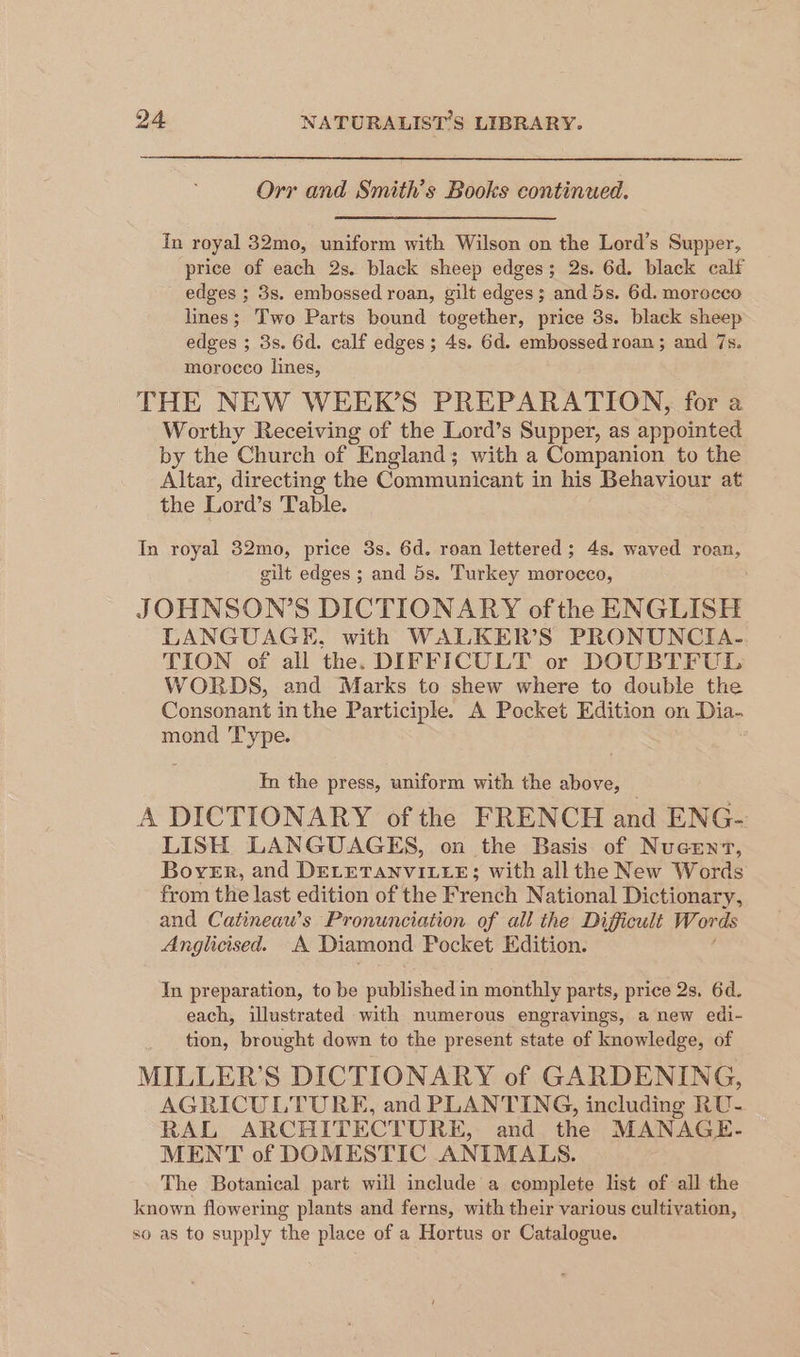 Orr and Smith's Books continued. In royal 32mo, uniform with Wilson on the Lord’s Supper, price of each 2s. black sheep edges; 2s. 6d, black calf edges ; 3s. embossed roan, gilt edges; and 5s. 6d. morocco lines; Two Parts bound together, price 3s. black sheep edges ; 3s. 6d. calf edges; 4s. 6d. embossed roan ; and 7s. morocco lines, THE NEW WEER’S PREPARATION, for a Worthy Receiving of the Lord’s Supper, as epeien by the Church of England; with a Companion to the Altar, directing the Communicant in his Behaviour at the Lord’s Table. In royal 32mo, price 3s. 6d. roan lettered; 4s. waved roan, gilt edges ; and 5s. Turkey morocco, JOHNSON’S DICTIONARY of the ENGLISH LANGUAGE, with WALKER’S PRONUNCIA- TION of all the. DIFFICULT or DOUBTFUL WORDS, and Marks to shew where to double the Consonant in the Participle. A Pocket Edition on Dia- mond Type. In the press, uniform with the above, A DICTIONARY of the FRENCH and ENG-: LISH LANGUAGES, on the Basis of Nucent, Borer, and DELETANVILLE; with all the New Words from the last edition of the French National Dictionary, and Catineaw’s Pronunciation of all the Difficult Words Anglicised. A Diamond Pocket Edition. In preparation, to be published in monthly parts, price 2s, 6d. each, illustrated with numerous engravings, a new edi- tion, brought down to the present state of knowledge, of MILLER’S DICTIONARY of GARDENING, AGRICULTURE, and PLANTING, including RU- RAL ARCHITECTURE, and the MANAGE. MENT of DOMESTIC ANIMALS. The Botanical part will include a complete list of all the known flowering plants and ferns, with their various cultivation, so as to supply the place of a Hortus or Catalogue.