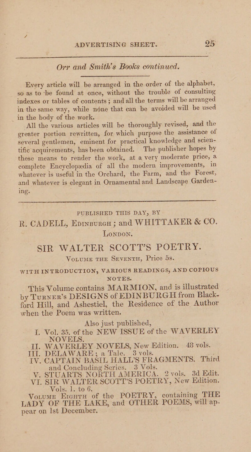 Orr and Smith's Books continued. Every article will be arranged in the order of the alphabet, so as to -be found at once, without the trouble of consulting indexes or tables of contents; and all the terms will be arranged in the same way, while ndne that can be avoided will be used in the body of the work. All the various articles will be thoroughly revised, and the greater portion rewritten, for which purpose the assistance of several gentlemen, eminent for practical knowledge and scien- tific acquirements, has been obtained. The publisher hopes by these means to render the work, at a very moderate price, a complete Encyclopedia of all the modern improvements, in whatever is useful in the Orchard, the Farm, and the Forest, and whatever is elegant in Ornamental and Landscape Garden- ing. PUBLISHED THIS DAY, BY R. CADELL, Eprvgures ; and WHITTAKER & CO. Lonpon. SIR WALTER SCOTT’S POETRY. VoLUME THE SEVENTH, Price 5s. WITH INTRODUCTION, VARIOUS READINGS, AND COPIOUS NOTES. This Volume contains MARMION, and is illustrated by Turner’s DESIGNS of EDINBURGH from Black- ford Hill, and Ashestiel, the Residence of the Author when the Poem was written. \ Also just published, I. Vol. 35. of the NEW ISSUE of the WAVERLEY NOVELS. II. WAVERLEY NOVEIS, New Edition. 48 vols. Ill. DELAWARE; a Tale. _ 3 vols. IV. CAPTAIN BASIL HALL’S FRAGMENTS. Third and Concluding Series. 3 Vols. V. STUARTS NORTH AMERICA. 2 vols. 3d Edit. VI. OEP eee SCOTT’S POETRY, New Edition. ols. 1. to 6. Votume Eicuru of the POETRY, containing THE LADY OF THE LAKE, and OTHER POEMS, will ap- pear on lst December. 7