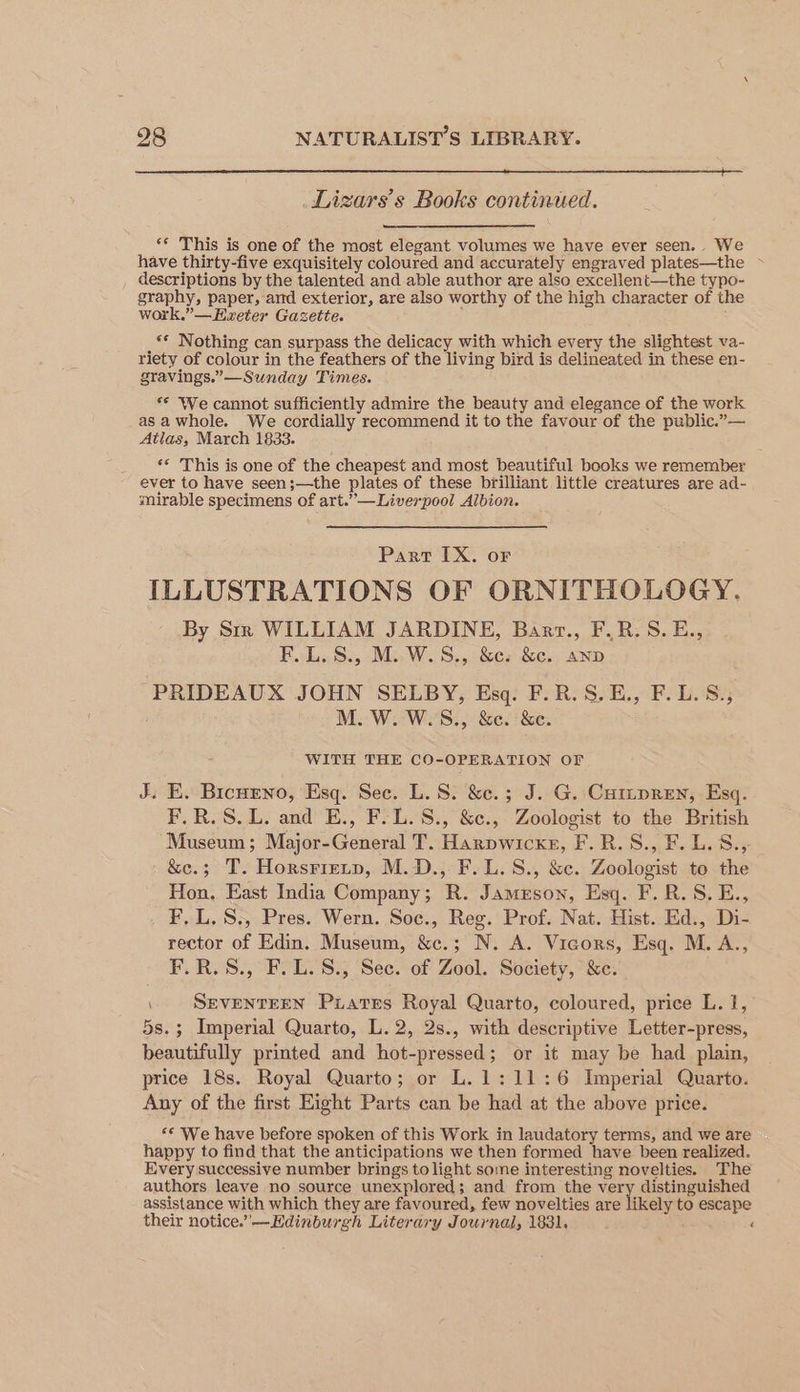 Lizars’s Books continued. “¢ This is one of the most elegant volumes we have ever seen. We have thirty-five exquisitely coloured and accurately engraved plates—the ~ _ descriptions by the talented and able author are also excellent—the typo- graphy, paper, ard exterior, are also worthy of the high character of the work.”—Ewxeter Gazette. _** Nothing can surpass the delicacy with which every the slightest va- riety of colour in the feathers of the living bird is delineated in these en- gravings.”—Sunday Times. ** We cannot sufficiently admire the beauty and elegance of the work asawhole. We cordially recommend it to the favour of the public.”— Atlas, March 1833. ‘* This is one of the cheapest and most beautiful books we remember ever to have seen;—the plates of these brilliant little creatures are ad- mirable specimens of art.’”’—Liverpool Albion. Part IX. or ILLUSTRATIONS OF ORNITHOLOGY. By Srr WILLIAM JARDINE, Bart., F_R.S.E., F.E.S., M..W.S,, &c. &c.. AND PRIDEAUX JOHN SELBY, Esq. F.R.S.E., F.L.S., M. W.W.S., &c. &e. WITH THE CO-OPERATION OF J. E, Bicnreno, Esq. Sec. L. 8. &c.; J. G. Cumpren, Esq. F.R.S.L. and E., F.L.S., &c., Zoologist to the British Museum ; Major-General T. Harpwicke, F.R.S., F. L.S.,- &e.; T. Horsriztp, M.D., F.L.S., &c. Zoologist to the Hon. East India Company; R. Jameson, Esq. F.R.S.E., . FLL. S., Pres. Wern. Soc., Reg. Prof. Nat. Hist. Ed., Di- rector of Edin. Museum, &c.; N. A. Vicors, Esq. M. A., F.R.S., F.L.8., Sec. of Zool. Society, &c. SEVENTEEN Piatres Royal Quarto, coloured, price L. 1, 5s.; Imperial Quarto, L.2, 2s., with descriptive Letter-press, beautifully printed and hot-pressed; or it may be had plain, price 18s. Royal Quarto; or L.1: 11:6 Imperial Quarto. Any of the first Eight Parts can be had at the above price. «© We have before spoken of this Work in laudatory terms, and we are happy to find that the anticipations we then formed have been realized. Every successive number brings to light some interesting novelties. The authors leave no source unexplored; and from the ‘er distinguished i assistance with which they are favoured, few novelties are likely to escape their notice.’—Edinburgh Literary Journal, 1831. ‘