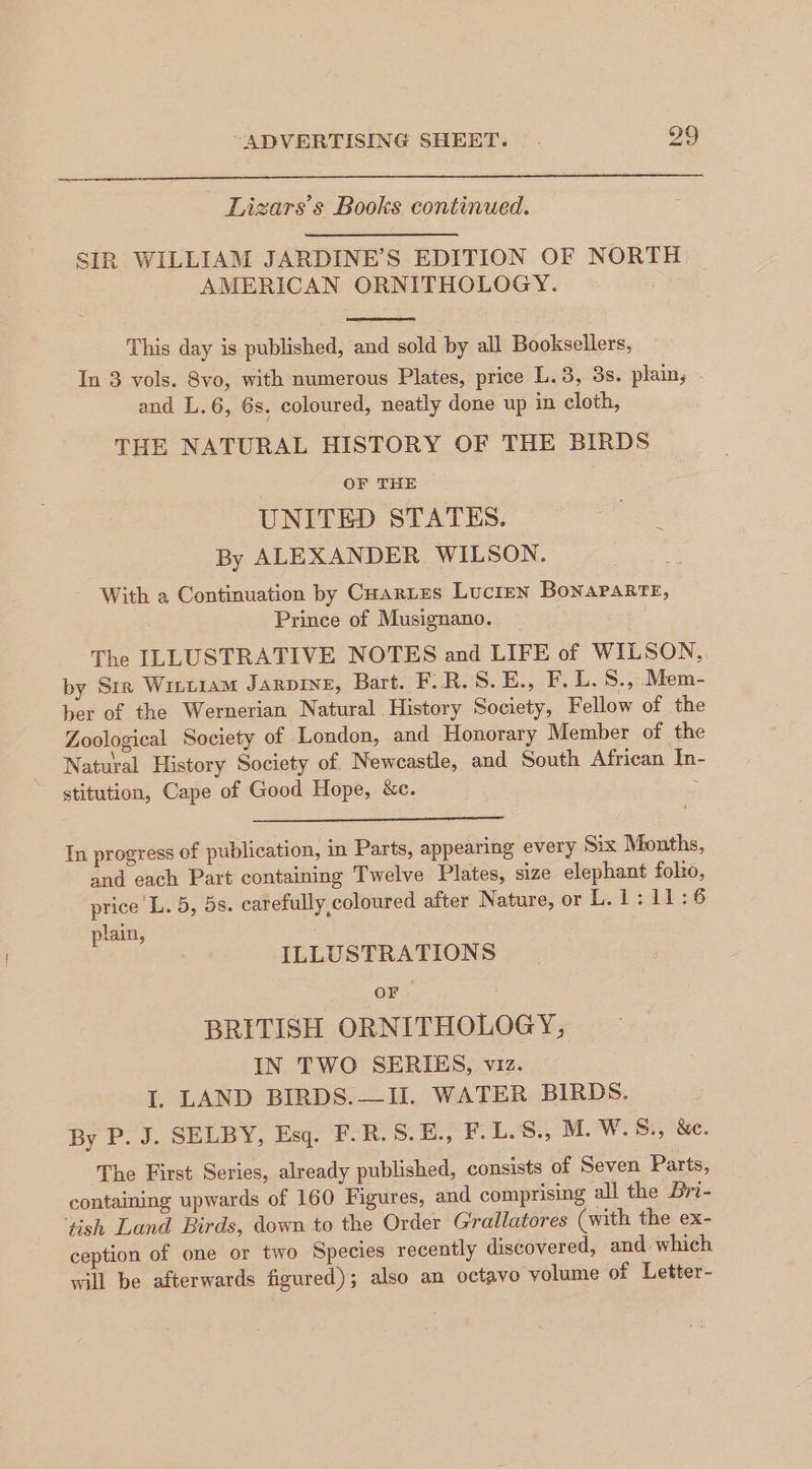 Lizars’s Books continued. SIR WILLIAM JARDINE’S EDITION OF NORTH AMERICAN ORNITHOLOGY. This day is published, and sold by all Booksellers, In 3 vols. 8vo, with numerous Plates, price L.3, 3s. plain, » and L.6, 6s. coloured, neatly done up in cloth, THE NATURAL HISTORY OF THE BIRDS OF THE UNITED STATES. By ALEXANDER WILSON. With a Continuation by Cuartes Lucien Bonaparte, Prince of Musignano. The ILLUSTRATIVE NOTES and LIFE of WILSON, by Sir Witt1aM JARDINE, Bart. F:R.S.E., F. L.S., Mem- ber of the Wernerian Natural History Society, Fellow of the Zoological Society of London, and Honorary Member of the Natural History Society of Newcastle, and South African In- stitution, Cape of Good Hope, &amp;c. : In progress of publication, in Parts, appearing every Six Months, and each Part containing Twelve Plates, size elephant folio, price L. 5, 5s. carefully coloured after Nature, or L. 1: 11:6 plain, ILLUSTRATIONS OF BRITISH ORNITHOLOGY, IN TWO SERIES, viz. I. LAND BIRDS.—II. WATER BIRDS. By P. J. SELBY, Esq. F.R.S.E., F.L.S., M. W.S., &amp;e. The First Series, already published, consists of Seven Parts, containing upwards of 160 Figures, and comprising all the Bri- ‘tish Land Birds, down to the Order Grallatores (with the ex- ception of one or two Species recently discovered, and which will be afterwards figured); also an octavo volume of Letter-
